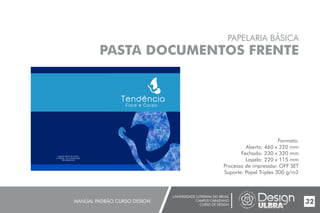 UNIVERSIDADE LUTERANA DO BRASIL
CAMPUS CARAZINHO
CURSO DE DESIGN
MANUAL PADRÃO CURSO DESIGN 32
PAPELARIA BÁSICA
PASTA DOCUMENTOS FRENTE
Formato:
Aberto: 460 x 320 mm
Fechado: 230 x 320 mm
Lapela: 220 x 115 mm
Processo de impressão: OFF SET
Suporte: Papel Triplex 300 g/m2
 