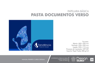 UNIVERSIDADE LUTERANA DO BRASIL
CAMPUS CARAZINHO
CURSO DE DESIGN
MANUAL PADRÃO CURSO DESIGN 33
PAPELARIA BÁSICA
PASTA DOCUMENTOS VERSO
Formato:
Aberto: 460 x 320 mm
Fechado: 230 x 320 mm
Lapela: 220 x 115 mm
Processo de impressão: OFF SET
Suporte: Papel Triplex 300 g/m2
 