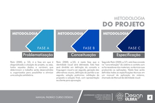 UNIVERSIDADE LUTERANA DO BRASIL
CAMPUS CARAZINHO
CURSO DE DESIGN
MANUAL PADRÃO CURSO DESIGN 4
METODOLOGIA
DO PROJETO
Problematização
METODOLOGIA
FASE A
METODOLOGIA
FASE B
Conceituação
METODOLOGIA
FASE C
Especificação
Peón (2000, p. 53), é a fase em que é
diagnosticada a situação do projeto, ou seja,
todos aqueles dados e variáveis que
determinam o trabalho serão desenvolvidos
e, organizados para possibilitar e otimizar
uma solução satisfatória.
Peón (2000, p.53), é nesta fase que a
identidade visual será delineada. Esta fase
será dividida em definição do conceito e
linguagem visual a ser seguida, geração das
alternativas visuais, definição do partido a ser
seguido, solução preliminar, validação da
proposta e solução final, com apresentação
ao cliente para aprovação.
Segundo Peón (2000, p.57), esta fase consiste
na “concretização” do sistema e contato com
os fornecedores dos materiais, os técnicos que
produzirão as aplicações. Nesta fase serão
definidas todas as especificações técnicas em
um manual de aplicação do sistema,
chamado de Manual de identidade visual.
 