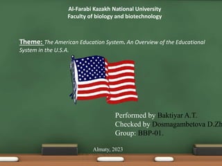 • Theme: The American Education System. An Overview of the Educational
System in the U.S.A.
Al-Farabi Kazakh National University
Faculty of biology and biotechnology
Performed by Baktiyar A.T.
Checked by Dosmagambetova D.Zh
Group: BBP-01.
Almaty, 2023
 