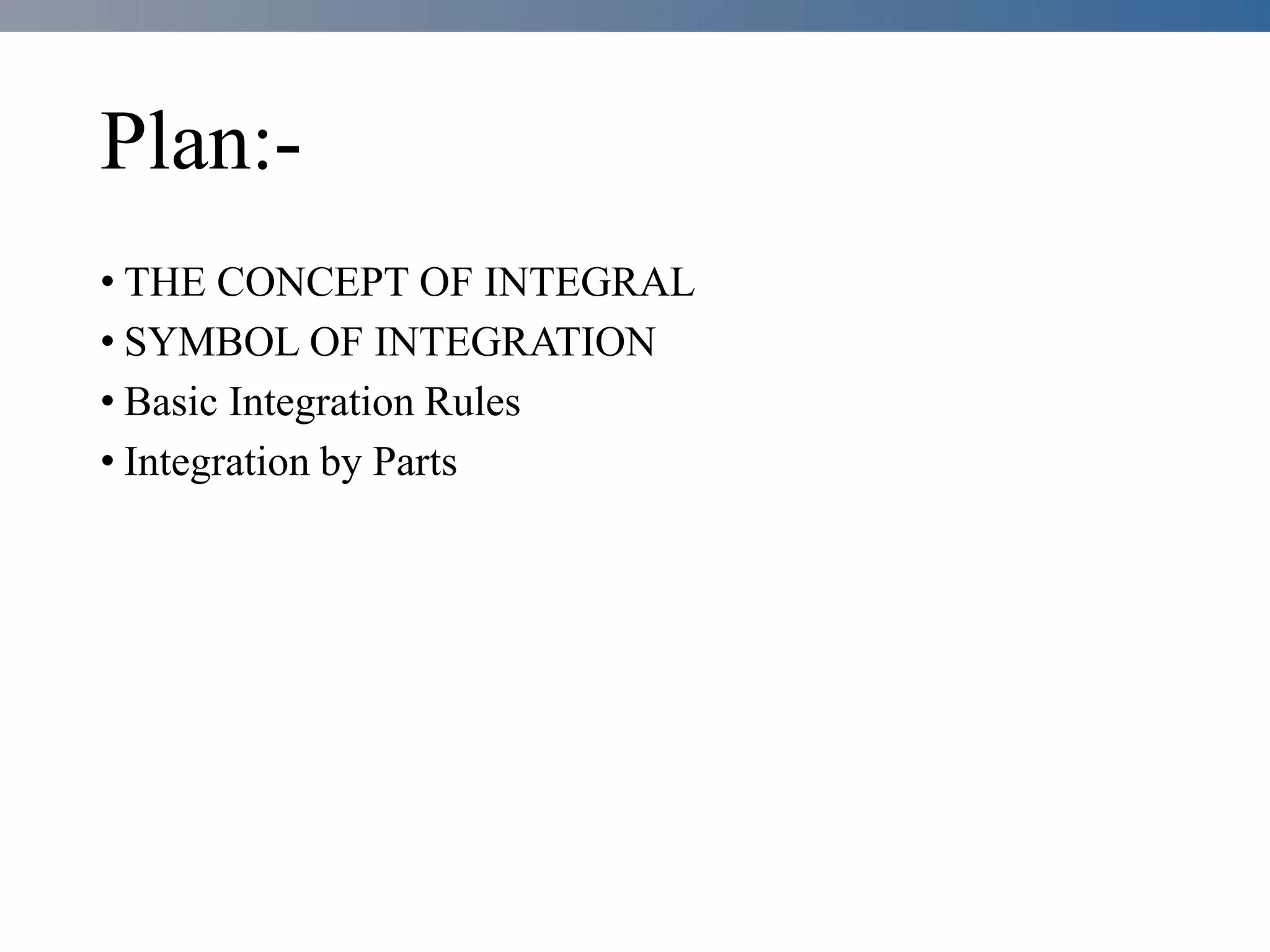 Plan:-
• THE CONCEPT OF INTEGRAL
• SYMBOL OF INTEGRATION
• Basic Integration Rules
• Integration by Parts
 