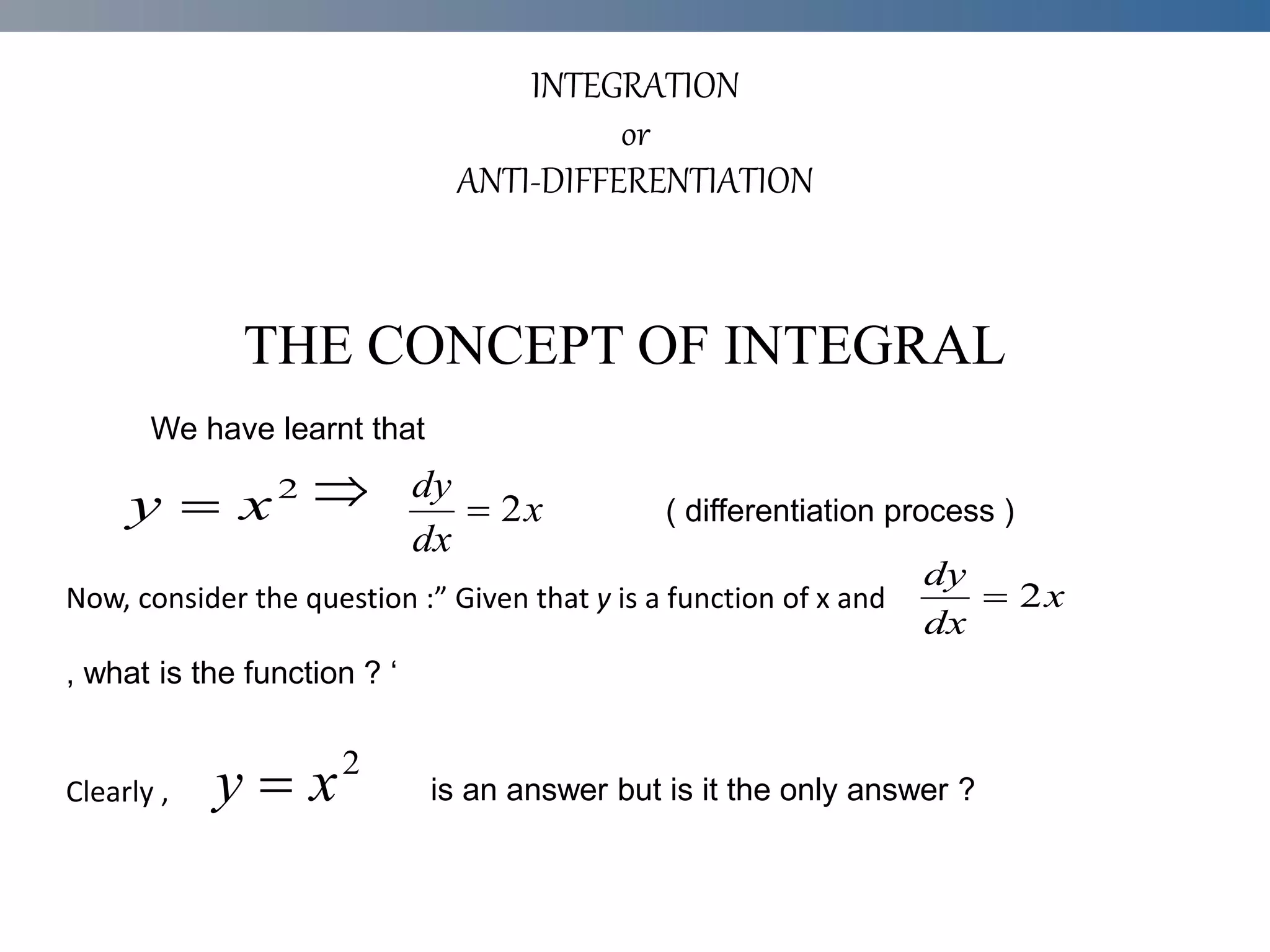 INTEGRATION
or
ANTI-DIFFERENTIATION

Now, consider the question :” Given that y is a function of x and
Clearly ,
THE CONCEPT OF INTEGRAL
We have learnt that
2
x
y  x
dx
dy
2

x
dx
dy
2

, what is the function ? ‘
2
x
y 
( differentiation process )
is an answer but is it the only answer ?
 