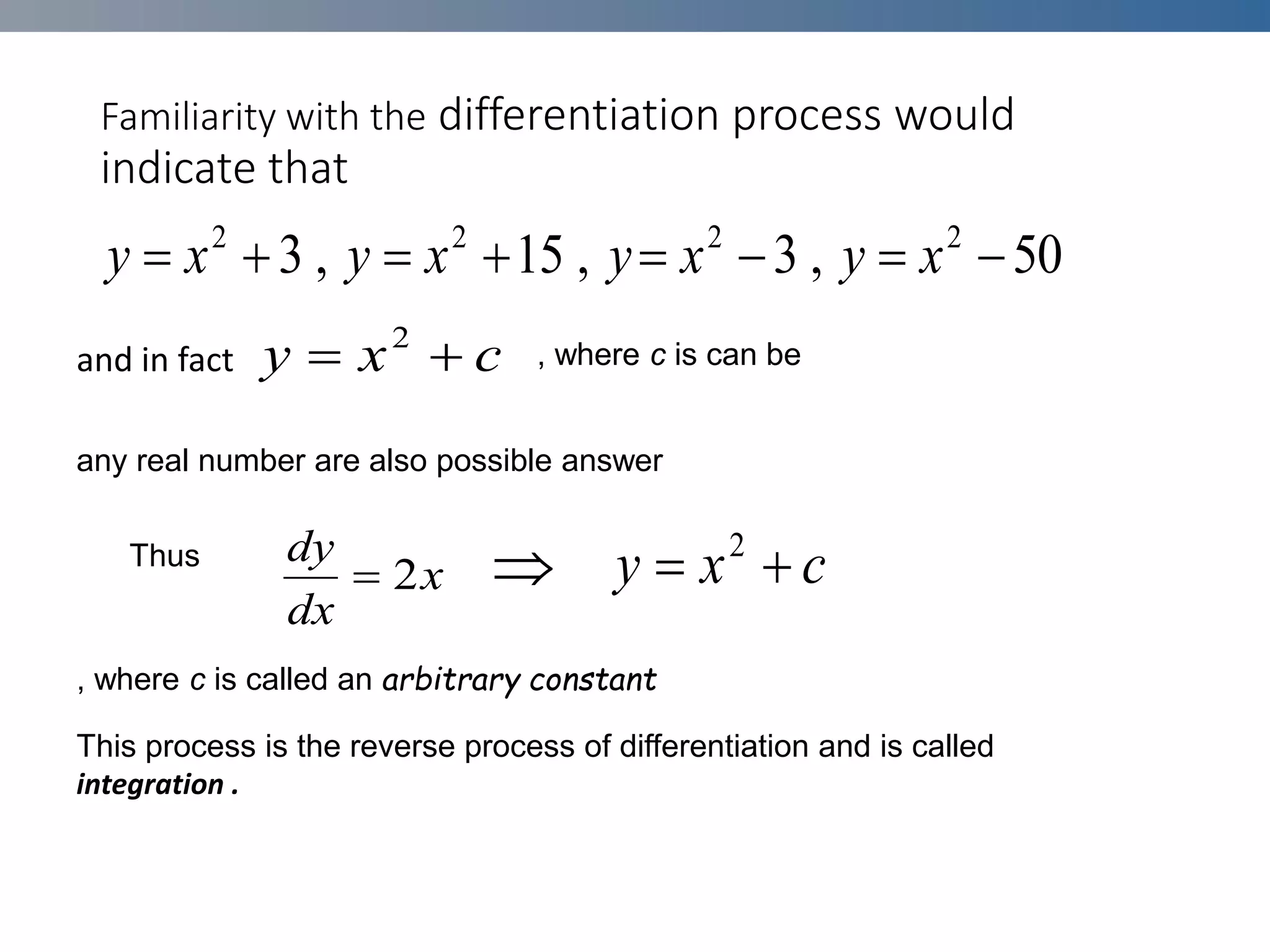 Familiarity with the differentiation process would
indicate that
and in fact

50
,
3
,
15
,
3 2
2
2
2







 x
y
x
y
x
y
x
y
c
x
y 
 2
Thus
x
dx
dy
2
 c
x
y 
 2
This process is the reverse process of differentiation and is called
integration .
, where c is can be
any real number are also possible answer
, where c is called an arbitrary constant
 