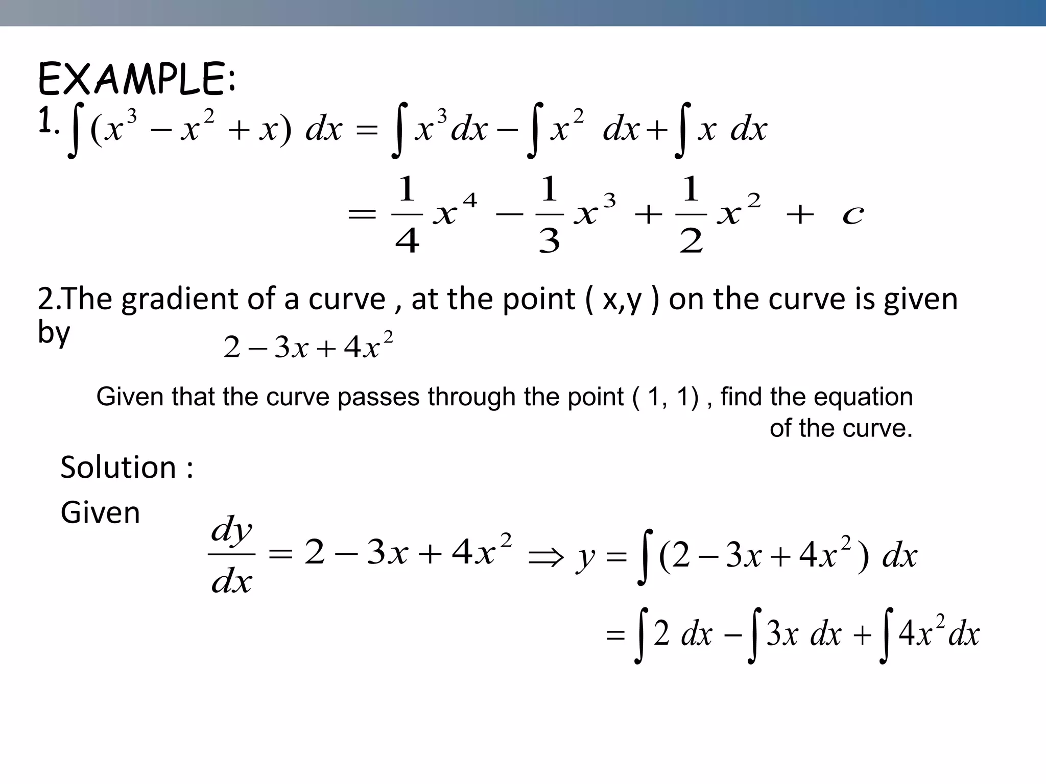 EXAMPLE:
1.
2.The gradient of a curve , at the point ( x,y ) on the curve is given
by
Solution :
Given
   




 dx
x
dx
x
dx
x
dx
x
x
x 2
3
2
3
)
(
c
x
x
x 


 2
3
4
2
1
3
1
4
1
2
4
3
2 x
x 

Given that the curve passes through the point ( 1, 1) , find the equation
of the curve.
2
4
3
2 x
x
dx
dy


  


 dx
x
x
y )
4
3
2
( 2
  


 dx
x
dx
x
dx 2
4
3
2
 