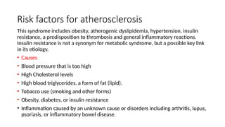Risk factors for atherosclerosis
This syndrome includes obesity, atherogenic dyslipidemia, hypertension, insulin
resistance, a predisposition to thrombosis and general inflammatory reactions.
Insulin resistance is not a synonym for metabolic syndrome, but a possible key link
in its etiology.
• Causes
• Blood pressure that is too high
• High Cholesterol levels
• High blood triglycerides, a form of fat (lipid).
• Tobacco use (smoking and other forms)
• Obesity, diabetes, or insulin resistance
• Inflammation caused by an unknown cause or disorders including arthritis, lupus,
psoriasis, or inflammatory bowel disease.
 