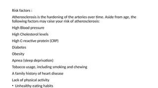 Risk factors :
Atherosclerosis is the hardening of the arteries over time. Aside from age, the
following factors may raise your risk of atherosclerosis:
High Blood pressure
High Cholesterol levels
High C-reactive protein (CRP)
Diabetes
Obesity
Apnea (sleep deprivation)
Tobacco usage, including smoking and chewing
A family history of heart disease
Lack of physical activity
• Unhealthy eating habits
 