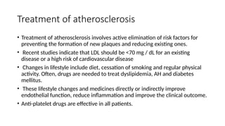 Treatment of atherosclerosis
• Treatment of atherosclerosis involves active elimination of risk factors for
preventing the formation of new plaques and reducing existing ones.
• Recent studies indicate that LDL should be <70 mg / dL for an existing
disease or a high risk of cardiovascular disease
• Changes in lifestyle include diet, cessation of smoking and regular physical
activity. Often, drugs are needed to treat dyslipidemia, AH and diabetes
mellitus.
• These lifestyle changes and medicines directly or indirectly improve
endothelial function, reduce inflammation and improve the clinical outcome.
• Anti-platelet drugs are effective in all patients.
 