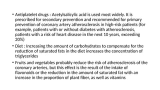 • Antiplatelet drugs : Acetylsalicylic acid is used most widely. It is
prescribed for secondary prevention and recommended for primary
prevention of coronary artery atherosclerosis in high-risk patients (for
example, patients with or without diabetes with atherosclerosis,
patients with a risk of heart disease in the next 10 years, exceeding
20%)
• Diet : Increasing the amount of carbohydrates to compensate for the
reduction of saturated fats in the diet increases the concentration of
triglycerides
• Fruits and vegetables probably reduce the risk of atherosclerosis of the
coronary arteries, but this effect is the result of the intake of
flavonoids or the reduction in the amount of saturated fat with an
increase in the proportion of plant fiber, as well as vitamins
 