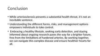 Conclusion
• While arteriosclerosis presents a substantial health threat, it’s not an
inevitable sentence.
• Understanding the different forms, risks, and management options
empowers individuals to take control.
• Embracing a healthy lifestyle, seeking early detection, and staying
informed about ongoing research paves the way for a brighter future,
free from the limitations of hardened arteries. By working together,
we can navigate this complex disease and ensure healthier hearts for
all.
 