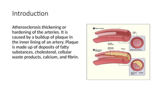 Introduction
Atherosclerosis thickening or
hardening of the arteries. It is
caused by a buildup of plaque in
the inner lining of an artery. Plaque
is made up of deposits of fatty
substances, cholesterol, cellular
waste products, calcium, and fibrin.
 