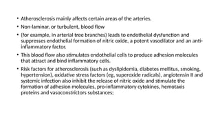 • Atherosclerosis mainly affects certain areas of the arteries.
• Non-laminar, or turbulent, blood flow
• (for example, in arterial tree branches) leads to endothelial dysfunction and
suppresses endothelial formation of nitric oxide, a potent vasodilator and an anti-
inflammatory factor.
• This blood flow also stimulates endothelial cells to produce adhesion molecules
that attract and bind inflammatory cells.
• Risk factors for atherosclerosis (such as dyslipidemia, diabetes mellitus, smoking,
hypertension), oxidative stress factors (eg, superoxide radicals), angiotensin II and
systemic infection also inhibit the release of nitric oxide and stimulate the
formation of adhesion molecules, pro-inflammatory cytokines, hemotaxis
proteins and vasoconstrictors substances;
 
