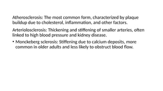 Atherosclerosis: The most common form, characterized by plaque
buildup due to cholesterol, inflammation, and other factors.
Arteriolosclerosis: Thickening and stiffening of smaller arteries, often
linked to high blood pressure and kidney disease.
• Monckeberg sclerosis: Stiffening due to calcium deposits, more
common in older adults and less likely to obstruct blood flow.
 