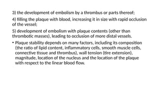 3) the development of embolism by a thrombus or parts thereof;
4) filling the plaque with blood, increasing it in size with rapid occlusion
of the vessel;
5) development of embolism with plaque contents (other than
thrombotic masses), leading to occlusion of more distal vessels.
• Plaque stability depends on many factors, including its composition
(the ratio of lipid content, inflammatory cells, smooth muscle cells,
connective tissue and thrombus), wall tension (tire extension),
magnitude, location of the nucleus and the location of the plaque
with respect to the linear blood flow.
 