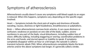 Symptoms of atherosclerosis
Atherosclerosis usually doesn’t cause any symptoms until blood supply to an organ
is reduced. When this happens, symptoms vary, depending on the specific organ
involved:
Heart — Symptoms include the chest pain of angina and shortness of breath,
sweating, nausea, dizziness or light-headedness, breathlessness or palpitations.
Brain — When atherosclerosis narrows brain arteries, it can cause dizziness or
confusion; weakness or paralysis on one side of the body; sudden, severe
numbness in any part of the body; visual disturbance, including sudden loss of
vision; difficulty walking, including staggering or veering; coordination problems in
the arms and hands; and slurred speech or inability to speak. If symptoms
completely disappear within an hour or a bit longer, the episode is called a
transient ischemic attack (TIA). When atherosclerosis completely blocks the brain
arteries and/or the above symptoms last longer, it’s generally called a stroke.
 
