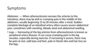 Symptoms
Abdomen — When atherosclerosis narrows the arteries to the
intestines, there may be dull or cramping pain in the middle of the
abdomen, usually beginning 15 to 30 minutes after a meal. Sudden
complete blockage of an intestinal artery often causes severe abdominal
pain, sometimes with vomiting, bloody stool and abdominal swelling.
• Legs — Narrowing of the leg arteries from atherosclerosis is known as
peripheral artery disease. It can cause cramping pain in the leg
muscles, especially during exercise. If narrowing is severe, there may
be pain at rest, cold toes and feet, pale or bluish skin and hair loss on
the legs.
 