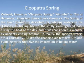 Cleopatra SpringVariously known as “Cleopatra Spring,” “Ain Juba” or “Ain al Hammam,” in ancient times it was known as “The Spring of the Sun.” Herodotus described its bubbling waters in his Histories as boiling hot in the chilly evenings and cool during the heat of the day, and it was considered a wonder by ancients visiting Ammon. In reality, the spring’s waters are a constant 29 C; it’s the changing air temperature and bubbling water that give the impression of boiling water