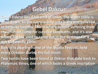 Gebel DakrurGebel Dakrur lies 4 km east of town. The water table is deep down, so the surrounding area is dry and believed to be quite healthy. This is where people suffering from rheumatism come for curative sandbaths, and it’s also where Siwans used to camp out in the summer for a week of eating garlic.Dakrur is also the home of the Siyaha Festival, held every October during the full moon .Two tombs have been found at Dakrur that date back to Ptolemaic times, one of which bears a Greek inscription.