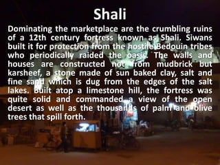 ShaliDominating the marketplace are the crumbling ruins of a 12th century fortress known as Shali. Siwans built it for protection from the hostile Bedouin tribes who periodically raided the oasis. The walls and houses are constructed not from mudbrick but karsheef, a stone made of sun baked clay, salt and fine sand which is dug from the edges of the salt lakes. Built atop a limestone hill, the fortress was quite solid and commanded a view of the open desert as well as the thousands of palm and olive trees that spill forth.