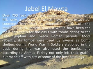Jebel El MawtaOver 700 rock tombs are carved into this limestone hill, only a fraction of which have been excavated. Looming less than a kilometer north of the marketplace, in ancient times it would have been the main necropolis for the oasis with tombs dating to the Late Egyptian and Greco Roman periods. More recently, its tombs were used by Siwans as bomb shelters during World War II. Soldiers stationed in the oasis during the war also used the tombs, and according to Ahmed Fakhry not only left their graffiti but made off with bits of some of the best paintings. 