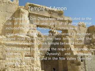 Temple of AmonThe Temple of Om Obeda was also dedicated to the cult of Amun, and was part of a complex that included the Oracle Temple 250 meters away.Local archaeologists recently uncovered a limestone-paved road connecting the two temple sand the remains of another Greek temple between them. Om Obeda was built during the reign of Nectanebo II (359-341 BCE, 30th Dynasty) and stylistically resembles temples found in the Nile Valley from the same period. 