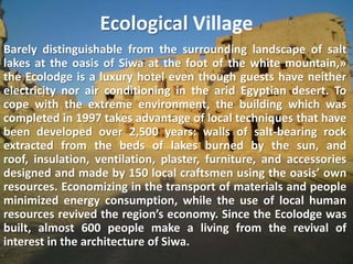 Ecological VillageBarely distinguishable from the surrounding landscape of salt lakes at the oasis of Siwa at the foot of the white mountain,» the Ecolodge is a luxury hotel even though guests have neither electricity nor air conditioning in the arid Egyptian desert. To cope with the extreme environment, the building which was completed in 1997 takes advantage of local techniques that have been developed over 2,500 years: walls of salt-bearing rock extracted from the beds of lakes burned by the sun, and roof, insulation, ventilation, plaster, furniture, and accessories designed and made by 150 local craftsmen using the oasis’ own resources. Economizing in the transport of materials and people minimized energy consumption, while the use of local human resources revived the region’s economy. Since the Ecolodge was built, almost 600 people make a living from the revival of interest in the architecture of Siwa.