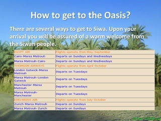 How to get to the Oasis?There are several ways to get to Siwa. Upon your arrival you will be assured of a warm welcome from the Siwanpeople. 