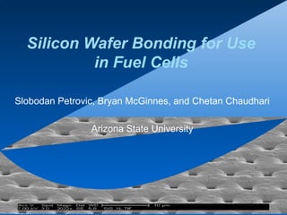 Silicon Wafer Bonding for Use
in Fuel Cells
Slobodan Petrovic, Bryan McGinnes, and Chetan Chaudhari
Arizona State University
 