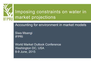Imposing constraints on water in
market projections
Accounting for environment in market models
Siwa Msangi
IFPRI
World Market Outlook Conference
Washington DC, USA
8-9 June, 2015
 