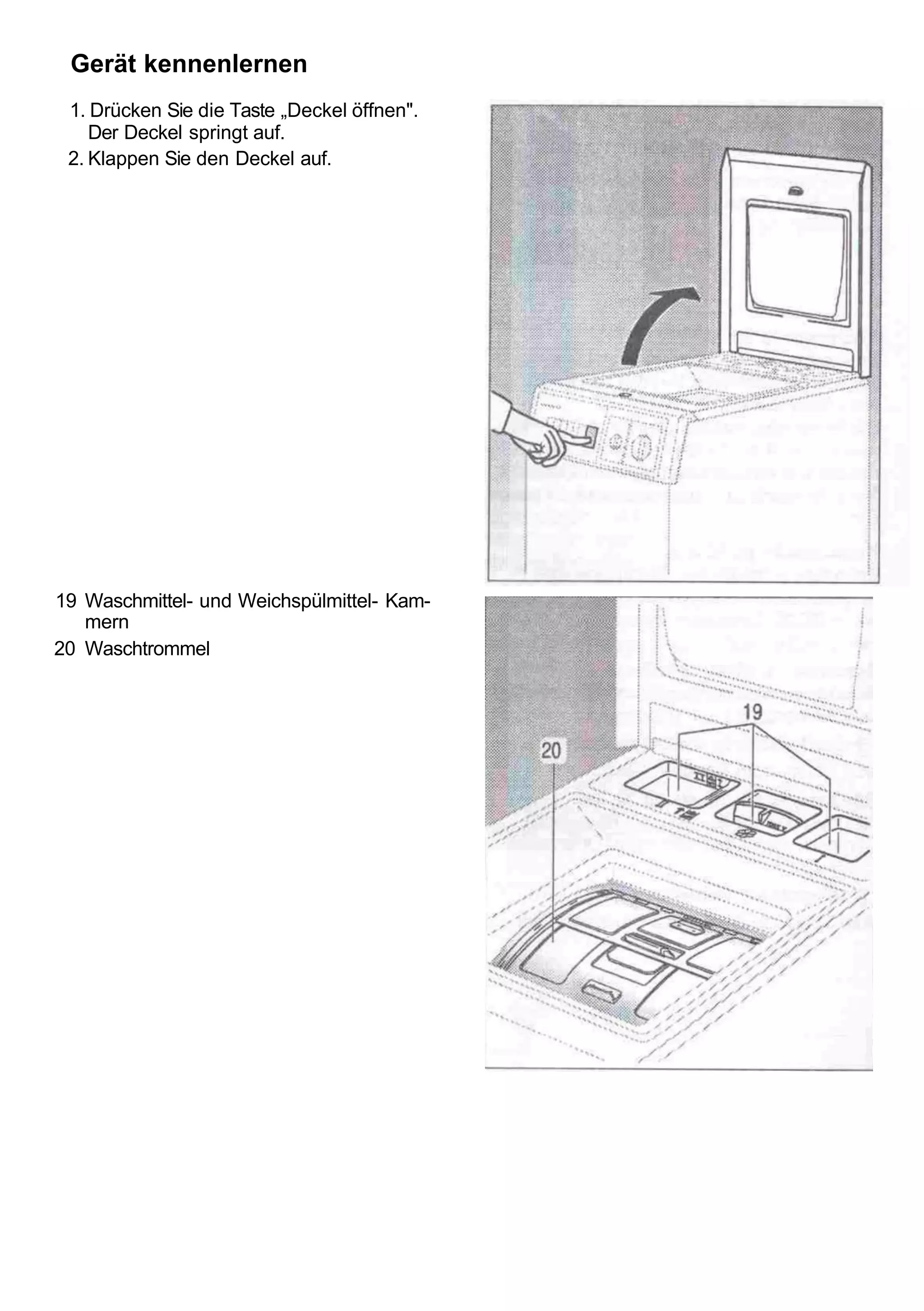Gerät kennenlernen
 1. Drücken Sie die Taste „Deckel öffnen".
    Der Deckel springt auf.
 2. Klappen Sie den Deckel auf.




19 Waschmittel- und Weichspülmittel- Kam-
   mern
20 Waschtrommel
 
