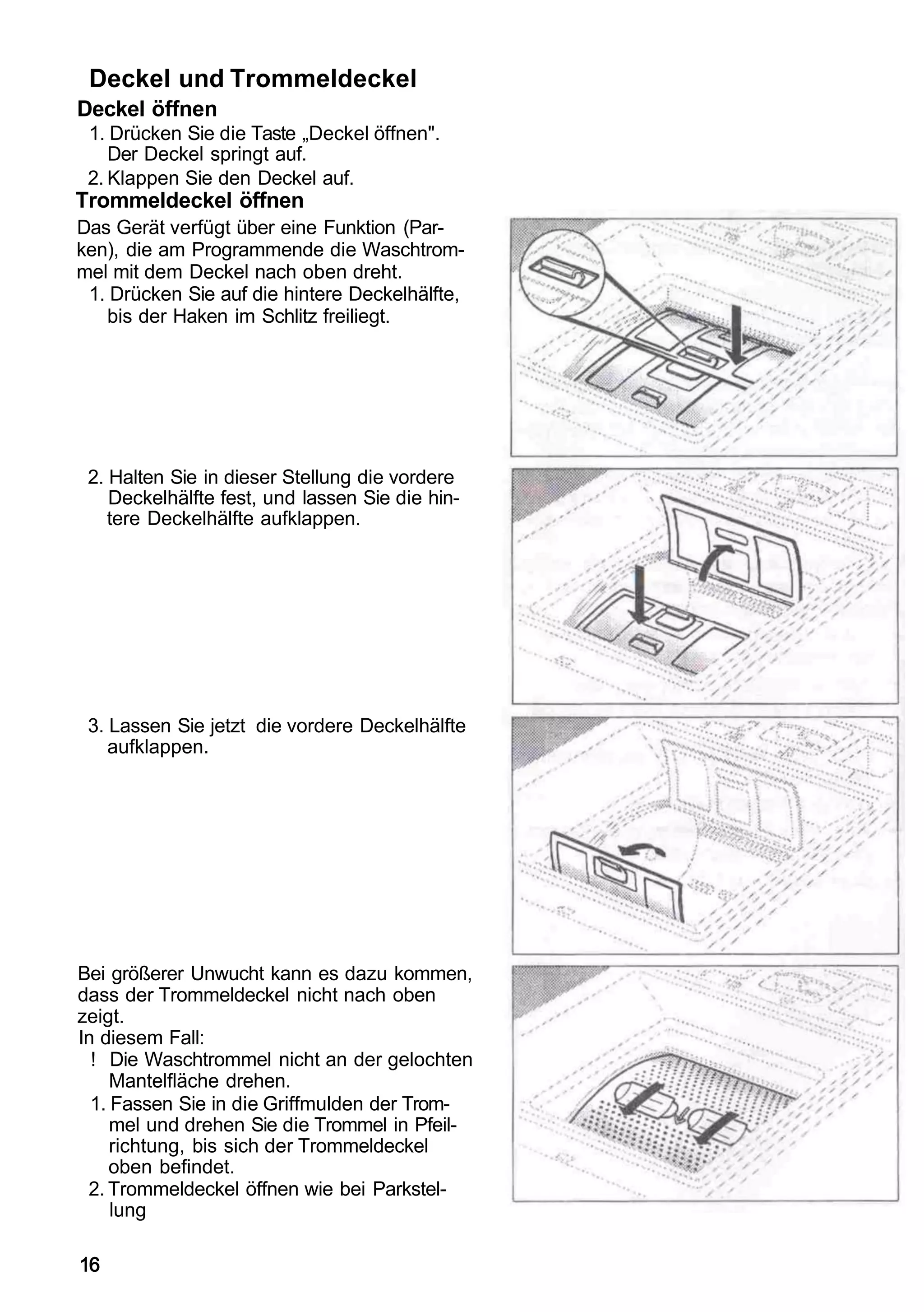 Deckel und Trommeldeckel
Deckel öffnen
 1. Drücken Sie die Taste „Deckel öffnen".
    Der Deckel springt auf.
 2. Klappen Sie den Deckel auf.
Trommeldeckel öffnen
Das Gerät verfügt über eine Funktion (Par-
ken), die am Programmende die Waschtrom-
mel mit dem Deckel nach oben dreht.
 1. Drücken Sie auf die hintere Deckelhälfte,
   bis der Haken im Schlitz freiliegt.




 2. Halten Sie in dieser Stellung die vordere
    Deckelhälfte fest, und lassen Sie die hin-
    tere Deckelhälfte aufklappen.




 3. Lassen Sie jetzt die vordere Deckelhälfte
    aufklappen.




Bei größerer Unwucht kann es dazu kommen,
dass der Trommeldeckel nicht nach oben
zeigt.
In diesem Fall:
  ! Die Waschtrommel nicht an der gelochten
     Mantelfläche drehen.
  1. Fassen Sie in die Griffmulden der Trom-
     mel und drehen Sie die Trommel in Pfeil-
     richtung, bis sich der Trommeldeckel
     oben befindet.
 2. Trommeldeckel öffnen wie bei Parkstel-
     lung

16
 