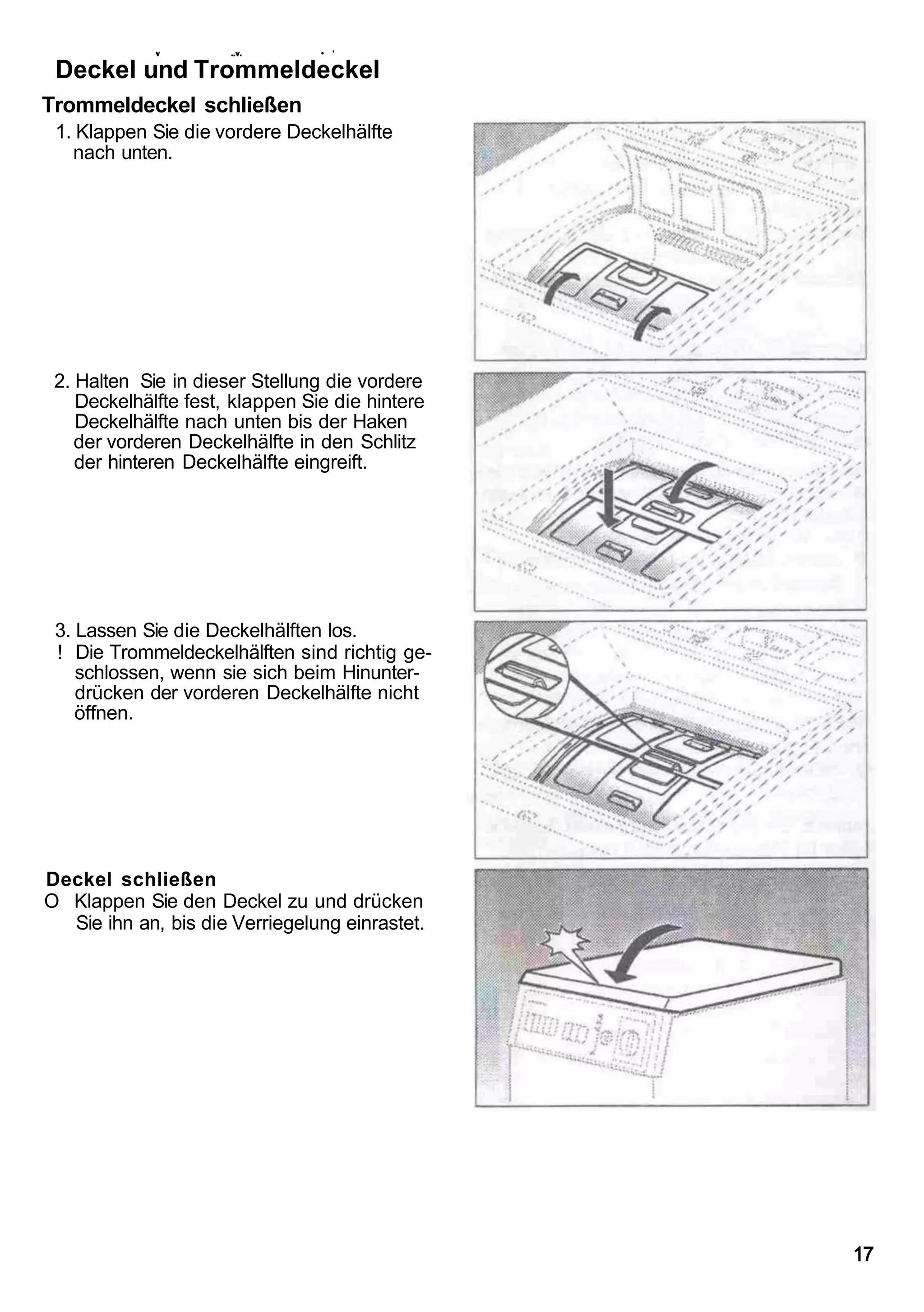 v        ..v.       • '

 Deckel und Trommeldeckel
Trommeldeckel schließen
 1. Klappen Sie die vordere Deckelhälfte
   nach unten.




 2. Halten Sie in dieser Stellung die vordere
    Deckelhälfte fest, klappen Sie die hintere
    Deckelhälfte nach unten bis der Haken
    der vorderen Deckelhälfte in den Schlitz
    der hinteren Deckelhälfte eingreift.




 3. Lassen Sie die Deckelhälften los.
 ! Die Trommeldeckelhälften sind richtig ge-
    schlossen, wenn sie sich beim Hinunter-
    drücken der vorderen Deckelhälfte nicht
    öffnen.




Deckel schließen
O Klappen Sie den Deckel zu und drücken
  Sie ihn an, bis die Verriegelung einrastet.




                                                 17
 