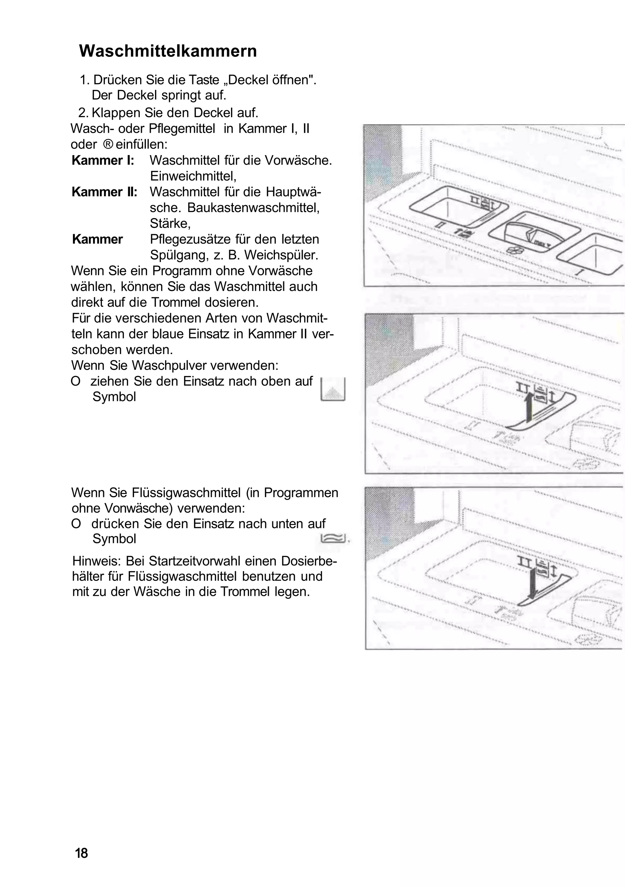Waschmittelkammern
  1. Drücken Sie die Taste „Deckel öffnen".
    Der Deckel springt auf.
 2. Klappen Sie den Deckel auf.
Wasch- oder Pflegemittel in Kammer I, II
oder ® einfüllen:
Kammer I: Waschmittel für die Vorwäsche.
               Einweichmittel,
Kammer II: Waschmittel für die Hauptwä-
               sche. Baukastenwaschmittel,
               Stärke,
Kammer         Pflegezusätze für den letzten
               Spülgang, z. B. Weichspüler.
Wenn Sie ein Programm ohne Vorwäsche
wählen, können Sie das Waschmittel auch
direkt auf die Trommel dosieren.
Für die verschiedenen Arten von Waschmit-
teln kann der blaue Einsatz in Kammer II ver-
schoben werden.
Wenn Sie Waschpulver verwenden:
O ziehen Sie den Einsatz nach oben auf
     Symbol




Wenn Sie Flüssigwaschmittel (in Programmen
ohne Vonwäsche) verwenden:
O drücken Sie den Einsatz nach unten auf
   Symbol
Hinweis: Bei Startzeitvorwahl einen Dosierbe-
hälter für Flüssigwaschmittel benutzen und
mit zu der Wäsche in die Trommel legen.




18
 