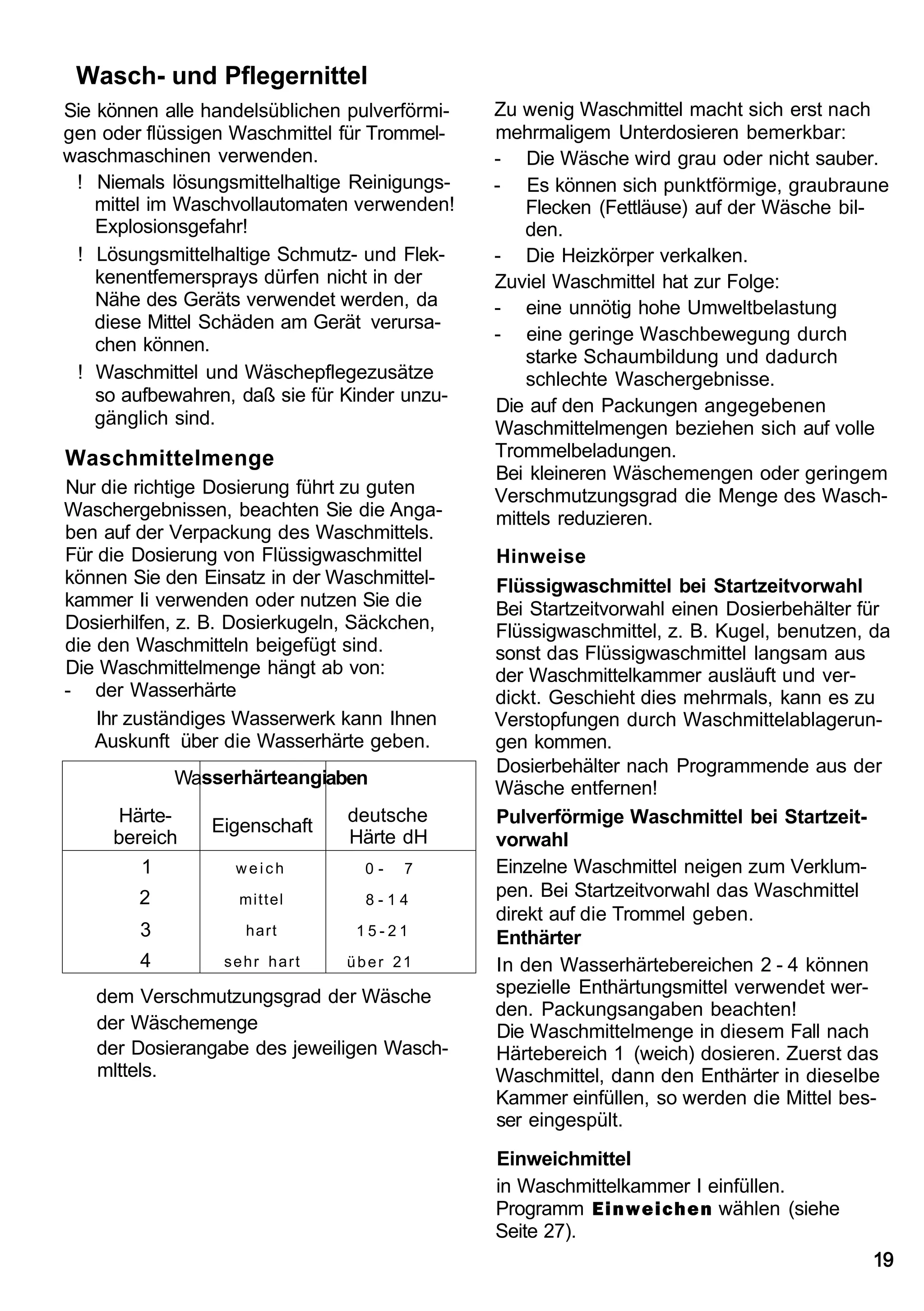 Wasch- und Pflegernittel
Sie können alle handelsüblichen pulverförmi-   Zu wenig Waschmittel macht sich erst nach
gen oder flüssigen Waschmittel für Trommel-    mehrmaligem Unterdosieren bemerkbar:
waschmaschinen verwenden.                      - Die Wäsche wird grau oder nicht sauber.
 ! Niemals lösungsmittelhaltige Reinigungs-    - Es können sich punktförmige, graubraune
    mittel im Waschvollautomaten verwenden!        Flecken (Fettläuse) auf der Wäsche bil-
    Explosionsgefahr!                              den.
 ! Lösungsmittelhaltige Schmutz- und Flek-     - Die Heizkörper verkalken.
    kenentfemersprays dürfen nicht in der      Zuviel Waschmittel hat zur Folge:
    Nähe des Geräts verwendet werden, da       - eine unnötig hohe Umweltbelastung
    diese Mittel Schäden am Gerät verursa-
                                               - eine geringe Waschbewegung durch
    chen können.
                                                   starke Schaumbildung und dadurch
 ! Waschmittel und Wäschepflegezusätze             schlechte Waschergebnisse.
    so aufbewahren, daß sie für Kinder unzu-
                                               Die auf den Packungen angegebenen
    gänglich sind.
                                               Waschmittelmengen beziehen sich auf volle
Waschmittelmenge                               Trommelbeladungen.
                                               Bei kleineren Wäschemengen oder geringem
Nur die richtige Dosierung führt zu guten      Verschmutzungsgrad die Menge des Wasch-
Waschergebnissen, beachten Sie die Anga-       mittels reduzieren.
ben auf der Verpackung des Waschmittels.
Für die Dosierung von Flüssigwaschmittel       Hinweise
können Sie den Einsatz in der Waschmittel-     Flüssigwaschmittel bei Startzeitvorwahl
kammer Ii verwenden oder nutzen Sie die        Bei Startzeitvorwahl einen Dosierbehälter für
Dosierhilfen, z. B. Dosierkugeln, Säckchen,    Flüssigwaschmittel, z. B. Kugel, benutzen, da
die den Waschmitteln beigefügt sind.           sonst das Flüssigwaschmittel langsam aus
Die Waschmittelmenge hängt ab von:             der Waschmittelkammer ausläuft und ver-
- der Wasserhärte                              dickt. Geschieht dies mehrmals, kann es zu
    Ihr zuständiges Wasserwerk kann Ihnen      Verstopfungen durch Waschmittelablagerun-
    Auskunft über die Wasserhärte geben.       gen kommen.
                                               Dosierbehälter nach Programmende aus der
            Wasserhärteangiaben
                                               Wäsche entfernen!
      Härte-                    deutsche       Pulverförmige Waschmittel bei Startzeit-
                Eigenschaft
     bereich                    Härte dH       vorwahl
        1          weich          0-   7       Einzelne Waschmittel neigen zum Verklum-
        2          mittel         8-14
                                               pen. Bei Startzeitvorwahl das Waschmittel
                                               direkt auf die Trommel geben.
        3           hart         15-21
                                               Enthärter
        4         sehr hart     über 21        In den Wasserhärtebereichen 2 - 4 können
   dem Verschmutzungsgrad der Wäsche           spezielle Enthärtungsmittel verwendet wer-
                                               den. Packungsangaben beachten!
   der Wäschemenge                             Die Waschmittelmenge in diesem Fall nach
   der Dosierangabe des jeweiligen Wasch-      Härtebereich 1 (weich) dosieren. Zuerst das
   mlttels.                                    Waschmittel, dann den Enthärter in dieselbe
                                               Kammer einfüllen, so werden die Mittel bes-
                                               ser eingespült.
                                               Einweichmittel
                                               in Waschmittelkammer I einfüllen.
                                               Programm Einweichen wählen (siehe
                                               Seite 27).
                                                                                          19
 