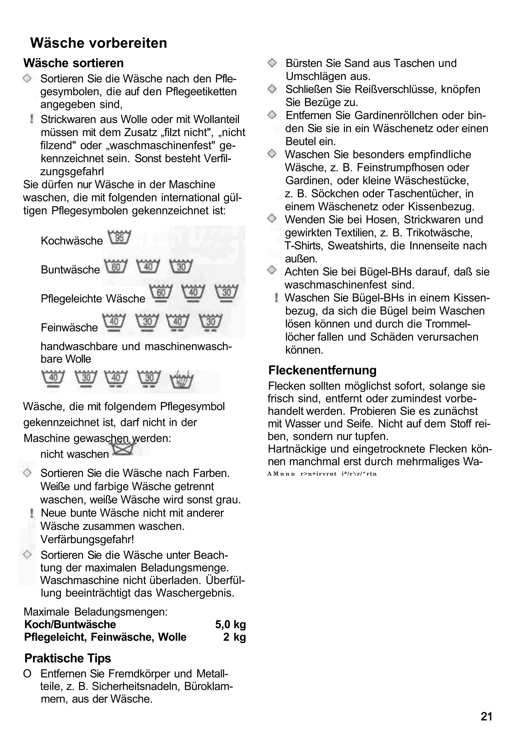 Wäsche vorbereiten
Wäsche sortieren                                     Bürsten Sie Sand aus Taschen und
    Sortieren Sie die Wäsche nach den Pfle-          Umschlägen aus.
    gesymbolen, die auf den Pflegeetiketten          Schließen Sie Reißverschlüsse, knöpfen
    angegeben sind,                                  Sie Bezüge zu.
    Strickwaren aus Wolle oder mit Wollanteil        Entfernen Sie Gardinenröllchen oder bin-
    müssen mit dem Zusatz „filzt nicht", „nicht      den Sie sie in ein Wäschenetz oder einen
    filzend" oder „waschmaschinenfest" ge-           Beutel ein.
    kennzeichnet sein. Sonst besteht Verfil-         Waschen Sie besonders empfindliche
    zungsgefahrl                                     Wäsche, z. B. Feinstrumpfhosen oder
Sie dürfen nur Wäsche in der Maschine                Gardinen, oder kleine Wäschestücke,
waschen, die mit folgenden international gül-        z. B. Söckchen oder Taschentücher, in
tigen Pflegesymbolen gekennzeichnet ist:             einem Wäschenetz oder Kissenbezug.
                                                     Wenden Sie bei Hosen, Strickwaren und
                                                     gewirkten Textilien, z. B. Trikotwäsche,
   Kochwäsche                                        T-Shirts, Sweatshirts, die Innenseite nach
                                                     außen.
   Buntwäsche                                        Achten Sie bei Bügel-BHs darauf, daß sie
                                                     waschmaschinenfest sind.
   Pflegeleichte Wäsche                              Waschen Sie Bügel-BHs in einem Kissen-
                                                     bezug, da sich die Bügel beim Waschen
   Feinwäsche                                        lösen können und durch die Trommel-
                                                     löcher fallen und Schäden verursachen
   handwaschbare und maschinenwasch-                 können.
   bare Wolle
                                                  Fleckenentfernung
                                                  Flecken sollten möglichst sofort, solange sie
                                                  frisch sind, entfernt oder zumindest vorbe-
Wäsche, die mit folgendem Pflegesymbol            handelt werden. Probieren Sie es zunächst
gekennzeichnet ist, darf nicht in der             mit Wasser und Seife. Nicht auf dem Stoff rei-
Maschine gewaschen werden:                        ben, sondern nur tupfen.
   nicht waschen                                  Hartnäckige und eingetrocknete Flecken kön-
                                                  nen manchmal erst durch mehrmaliges Wa-
   Sortieren Sie die Wäsche nach Farben.          AMnnn   r>n+irvrnt i*/rr/^rtn

   Weiße und farbige Wäsche getrennt
   waschen, weiße Wäsche wird sonst grau.
   Neue bunte Wäsche nicht mit anderer
   Wäsche zusammen waschen.
   Verfärbungsgefahr!
   Sortieren Sie die Wäsche unter Beach-
   tung der maximalen Beladungsmenge.
   Waschmaschine nicht überladen. Überfül-
   lung beeinträchtigt das Waschergebnis.
Maximale Beladungsmengen:
Koch/Buntwäsche                         5,0 kg
Pflegeleicht, Feinwäsche, Wolle           2 kg
Praktische Tips
O Entfernen Sie Fremdkörper und Metall-
  teile, z. B. Sicherheitsnadeln, Büroklam-
  mern, aus der Wäsche.
                                                                                             21
 