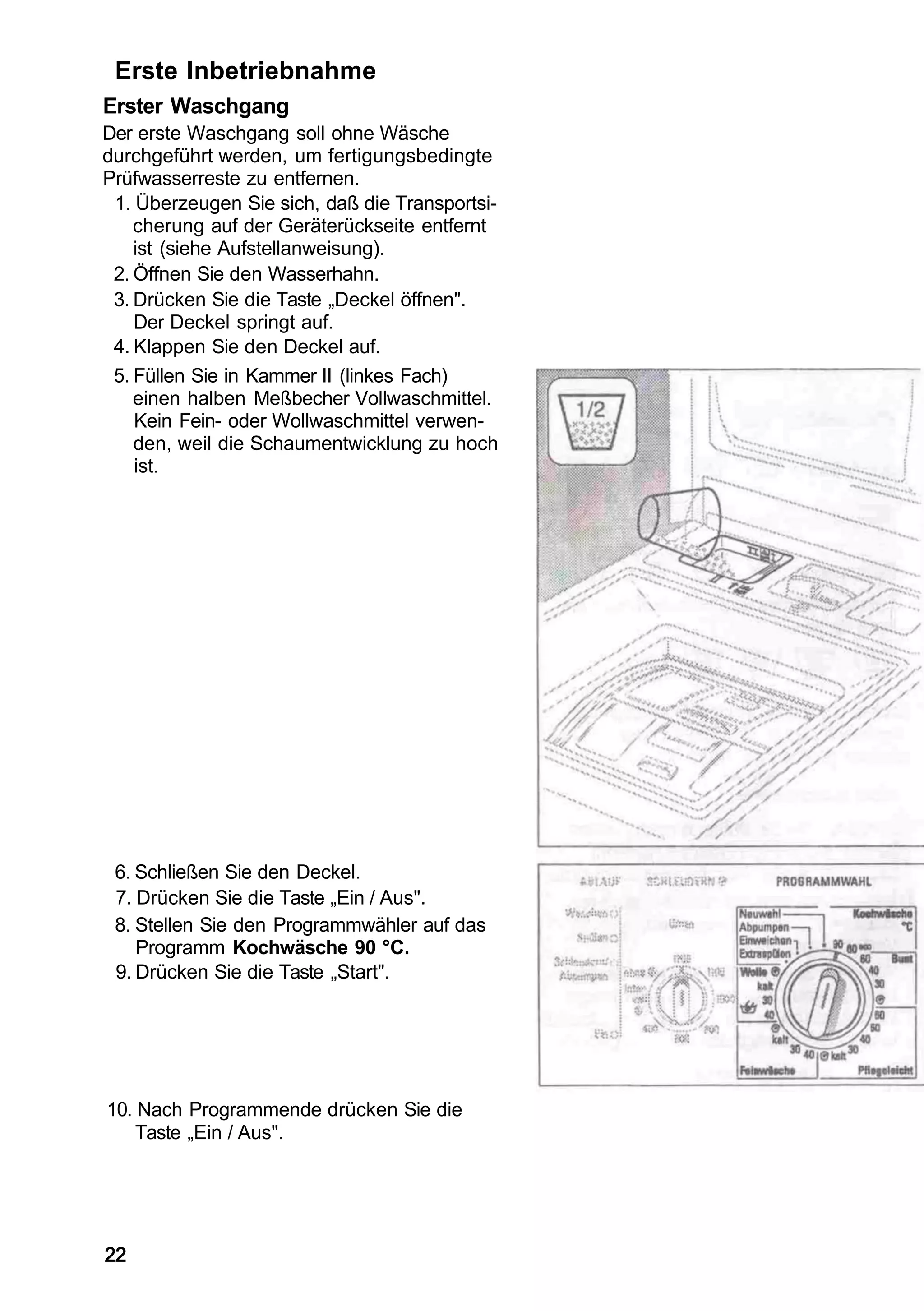 Erste Inbetriebnahme
Erster Waschgang
Der erste Waschgang soll ohne Wäsche
durchgeführt werden, um fertigungsbedingte
Prüfwasserreste zu entfernen.
 1. Überzeugen Sie sich, daß die Transportsi-
    cherung auf der Geräterückseite entfernt
    ist (siehe Aufstellanweisung).
 2. Öffnen Sie den Wasserhahn.
 3. Drücken Sie die Taste „Deckel öffnen".
    Der Deckel springt auf.
 4. Klappen Sie den Deckel auf.
 5. Füllen Sie in Kammer II (linkes Fach)
    einen halben Meßbecher Vollwaschmittel.
    Kein Fein- oder Wollwaschmittel verwen-
    den, weil die Schaumentwicklung zu hoch
    ist.




 6. Schließen Sie den Deckel.
 7. Drücken Sie die Taste „Ein / Aus".
 8. Stellen Sie den Programmwähler auf das
    Programm Kochwäsche 90 °C.
 9. Drücken Sie die Taste „Start".




10. Nach Programmende drücken Sie die
    Taste „Ein / Aus".




22
 