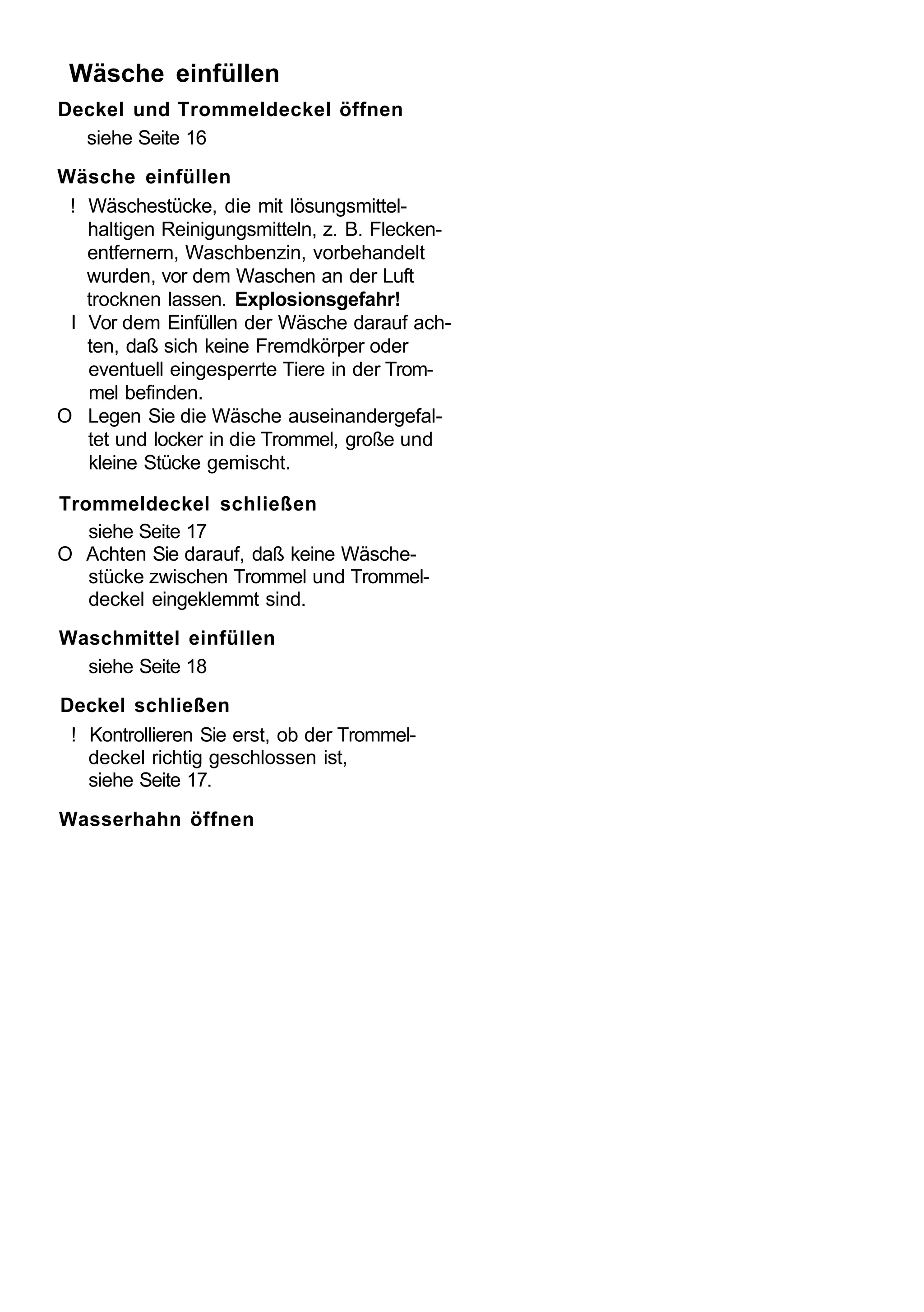 Wäsche einfüllen
Deckel und Trommeldeckel öffnen
  siehe Seite 16
Wäsche einfüllen
 ! Wäschestücke, die mit lösungsmittel-
   haltigen Reinigungsmitteln, z. B. Flecken-
   entfernern, Waschbenzin, vorbehandelt
   wurden, vor dem Waschen an der Luft
   trocknen lassen. Explosionsgefahr!
 I Vor dem Einfüllen der Wäsche darauf ach-
   ten, daß sich keine Fremdkörper oder
   eventuell eingesperrte Tiere in der Trom-
   mel befinden.
O Legen Sie die Wäsche auseinandergefal-
   tet und locker in die Trommel, große und
   kleine Stücke gemischt.

Trommeldeckel schließen
   siehe Seite 17
O Achten Sie darauf, daß keine Wäsche-
   stücke zwischen Trommel und Trommel-
   deckel eingeklemmt sind.
Waschmittel einfüllen
  siehe Seite 18
Deckel schließen
 ! Kontrollieren Sie erst, ob der Trommel-
   deckel richtig geschlossen ist,
   siehe Seite 17.
Wasserhahn öffnen
 