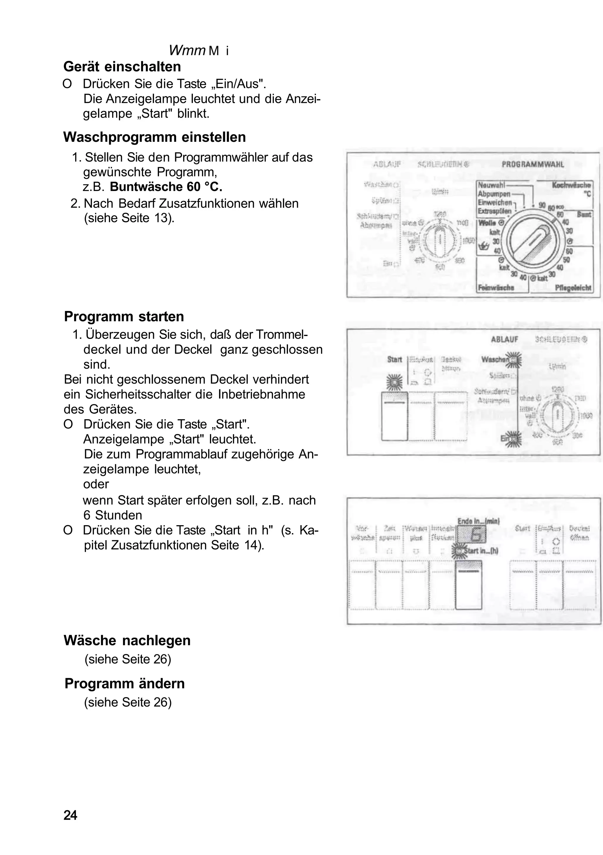 Wmm M i
Gerät einschalten
O Drücken Sie die Taste „Ein/Aus".
  Die Anzeigelampe leuchtet und die Anzei-
  gelampe „Start" blinkt.
Waschprogramm einstellen
 1. Stellen Sie den Programmwähler auf das
    gewünschte Programm,
    z.B. Buntwäsche 60 °C.
 2. Nach Bedarf Zusatzfunktionen wählen
    (siehe Seite 13).




Programm starten
  1. Überzeugen Sie sich, daß der Trommel-
    deckel und der Deckel ganz geschlossen
    sind.
Bei nicht geschlossenem Deckel verhindert
ein Sicherheitsschalter die Inbetriebnahme
des Gerätes.
O Drücken Sie die Taste „Start".
    Anzeigelampe „Start" leuchtet.
     Die zum Programmablauf zugehörige An-
    zeigelampe leuchtet,
    oder
    wenn Start später erfolgen soll, z.B. nach
    6 Stunden
O Drücken Sie die Taste „Start in h" (s. Ka-
     pitel Zusatzfunktionen Seite 14).




Wäsche nachlegen
     (siehe Seite 26)
Programm ändern
     (siehe Seite 26)




24
 