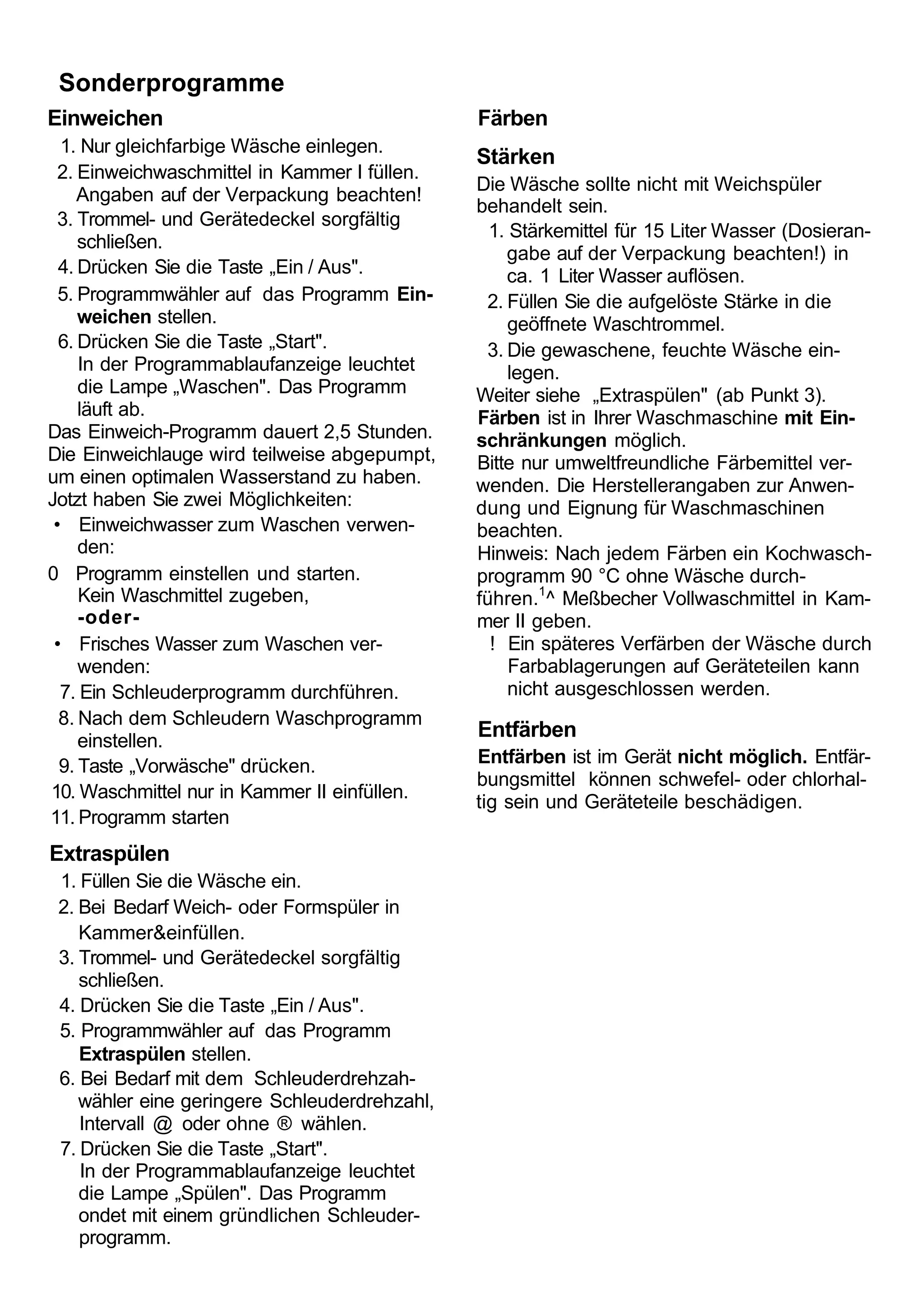 Sonderprogramme
Einweichen                                     Färben
  1. Nur gleichfarbige Wäsche einlegen.
                                               Stärken
  2. Einweichwaschmittel in Kammer I füllen.
                                               Die Wäsche sollte nicht mit Weichspüler
     Angaben auf der Verpackung beachten!
                                               behandelt sein.
  3. Trommel- und Gerätedeckel sorgfältig
                                                 1. Stärkemittel für 15 Liter Wasser (Dosieran-
     schließen.
                                                   gabe auf der Verpackung beachten!) in
  4. Drücken Sie die Taste „Ein / Aus".            ca. 1 Liter Wasser auflösen.
  5. Programmwähler auf das Programm Ein-       2. Füllen Sie die aufgelöste Stärke in die
     weichen stellen.                               geöffnete Waschtrommel.
  6. Drücken Sie die Taste „Start".             3. Die gewaschene, feuchte Wäsche ein-
     In der Programmablaufanzeige leuchtet          legen.
     die Lampe „Waschen". Das Programm         Weiter siehe „Extraspülen" (ab Punkt 3).
     läuft ab.                                 Färben ist in Ihrer Waschmaschine mit Ein-
Das Einweich-Programm dauert 2,5 Stunden.      schränkungen möglich.
Die Einweichlauge wird teilweise abgepumpt,    Bitte nur umweltfreundliche Färbemittel ver-
um einen optimalen Wasserstand zu haben.       wenden. Die Herstellerangaben zur Anwen-
Jotzt haben Sie zwei Möglichkeiten:            dung und Eignung für Waschmaschinen
 • Einweichwasser zum Waschen verwen-          beachten.
     den:                                      Hinweis: Nach jedem Färben ein Kochwasch-
0 Programm einstellen und starten.             programm 90 °C ohne Wäsche durch-
     Kein Waschmittel zugeben,                 führen.1^ Meßbecher Vollwaschmittel in Kam-
     -oder-                                    mer II geben.
 • Frisches Wasser zum Waschen ver-              ! Ein späteres Verfärben der Wäsche durch
     wenden:                                        Farbablagerungen auf Geräteteilen kann
  7. Ein Schleuderprogramm durchführen.             nicht ausgeschlossen werden.
  8. Nach dem Schleudern Waschprogramm
     einstellen.
                                               Entfärben
  9. Taste „Vorwäsche" drücken.                Entfärben ist im Gerät nicht möglich. Entfär-
                                               bungsmittel können schwefel- oder chlorhal-
10. Waschmittel nur in Kammer II einfüllen.
                                               tig sein und Geräteteile beschädigen.
11. Programm starten
Extraspülen
 1. Füllen Sie die Wäsche ein.
 2. Bei Bedarf Weich- oder Formspüler in
    Kammer&einfüllen.
 3. Trommel- und Gerätedeckel sorgfältig
    schließen.
 4. Drücken Sie die Taste „Ein / Aus".
 5. Programmwähler auf das Programm
    Extraspülen stellen.
 6. Bei Bedarf mit dem Schleuderdrehzah-
    wähler eine geringere Schleuderdrehzahl,
    Intervall @ oder ohne ® wählen.
 7. Drücken Sie die Taste „Start".
    In der Programmablaufanzeige leuchtet
    die Lampe „Spülen". Das Programm
    ondet mit einem gründlichen Schleuder-
    programm.
 