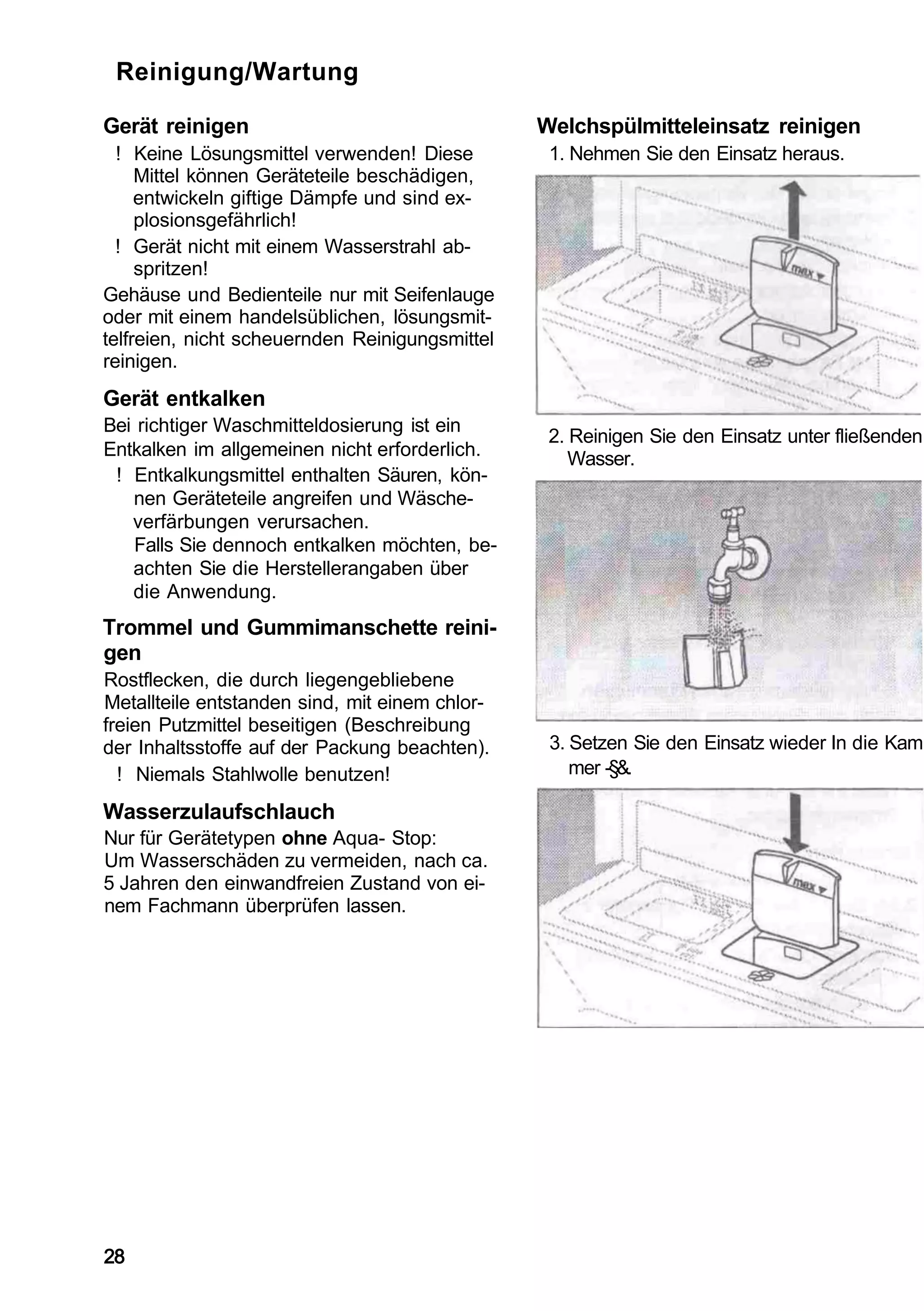Reinigung/Wartung

Gerät reinigen                                  Welchspülmitteleinsatz reinigen
  ! Keine Lösungsmittel verwenden! Diese         1. Nehmen Sie den Einsatz heraus.
     Mittel können Geräteteile beschädigen,
     entwickeln giftige Dämpfe und sind ex-
     plosionsgefährlich!
  ! Gerät nicht mit einem Wasserstrahl ab-
     spritzen!
Gehäuse und Bedienteile nur mit Seifenlauge
oder mit einem handelsüblichen, lösungsmit-
telfreien, nicht scheuernden Reinigungsmittel
reinigen.
Gerät entkalken
Bei richtiger Waschmitteldosierung ist ein
                                                 2. Reinigen Sie den Einsatz unter fließenden
Entkalken im allgemeinen nicht erforderlich.        Wasser.
 ! Entkalkungsmittel enthalten Säuren, kön-
   nen Geräteteile angreifen und Wäsche-
   verfärbungen verursachen.
   Falls Sie dennoch entkalken möchten, be-
   achten Sie die Herstellerangaben über
   die Anwendung.
Trommel und Gummimanschette reini-
gen
Rostflecken, die durch liegengebliebene
Metallteile entstanden sind, mit einem chlor-
freien Putzmittel beseitigen (Beschreibung
der Inhaltsstoffe auf der Packung beachten).     3. Setzen Sie den Einsatz wieder In die Kam
  ! Niemals Stahlwolle benutzen!                    mer -§&.

Wasserzulaufschlauch
Nur für Gerätetypen ohne Aqua- Stop:
Um Wasserschäden zu vermeiden, nach ca.
5 Jahren den einwandfreien Zustand von ei-
nem Fachmann überprüfen lassen.




28
 