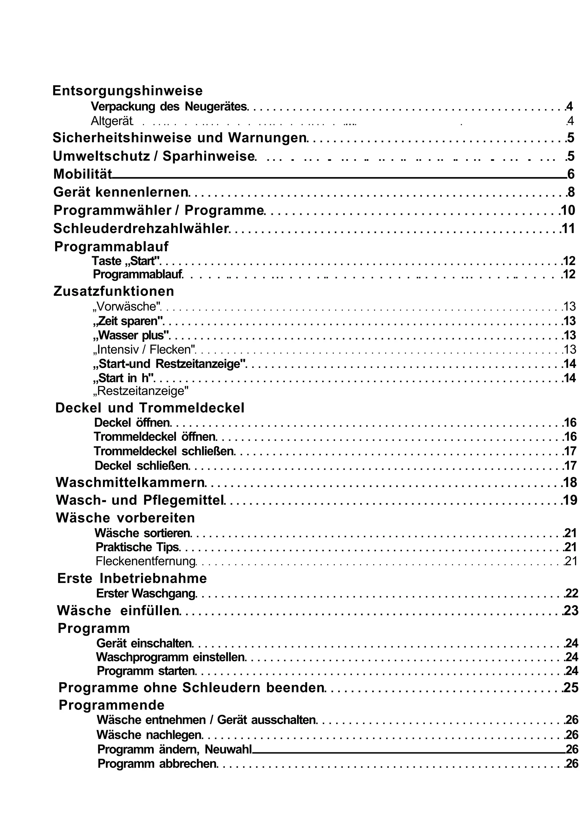 Entsorgungshinweise
    Verpackung des Neugerätes                     4
    Altgerät                                ...   4
Sicherheitshinweise und Warnungen                  5
Umweltschutz / Sparhinweise                        5
Mobilität                                          6
Gerät kennenlernen                                 8
Programmwähler / Programme                        10
Schleuderdrehzahlwähler                           11
Programmablauf
     Taste „Start"                                12
     Programmablauf                               12
Zusatzfunktionen
     „Vorwäsche"                                  13
     „Zeit sparen"                                13
     „Wasser plus"                                13
     „Intensiv / Flecken"                         13
     „Start-und Restzeitanzeige"                  14
     „Start in h"                                 14
     „Restzeitanzeige"
Deckel und Trommeldeckel
     Deckel öffnen                                16
     Trommeldeckel öffnen                         16
     Trommeldeckel schließen                      17
     Deckel schließen                             17
Waschmittelkammern                                18
Wasch- und Pflegemittel                           19
Wäsche vorbereiten
     Wäsche sortieren                             21
     Praktische Tips                              21
     Fleckenentfernung                            21
Erste Inbetriebnahme
     Erster Waschgang                             22
Wäsche einfüllen                                  23
Programm
     Gerät einschalten                            24
     Waschprogramm einstellen                     24
     Programm starten                             24
Programme ohne Schleudern beenden                 25
Programmende
     Wäsche entnehmen / Gerät ausschalten         26
     Wäsche nachlegen                             26
     Programm ändern, Neuwahl                     26
     Programm abbrechen                           26
 