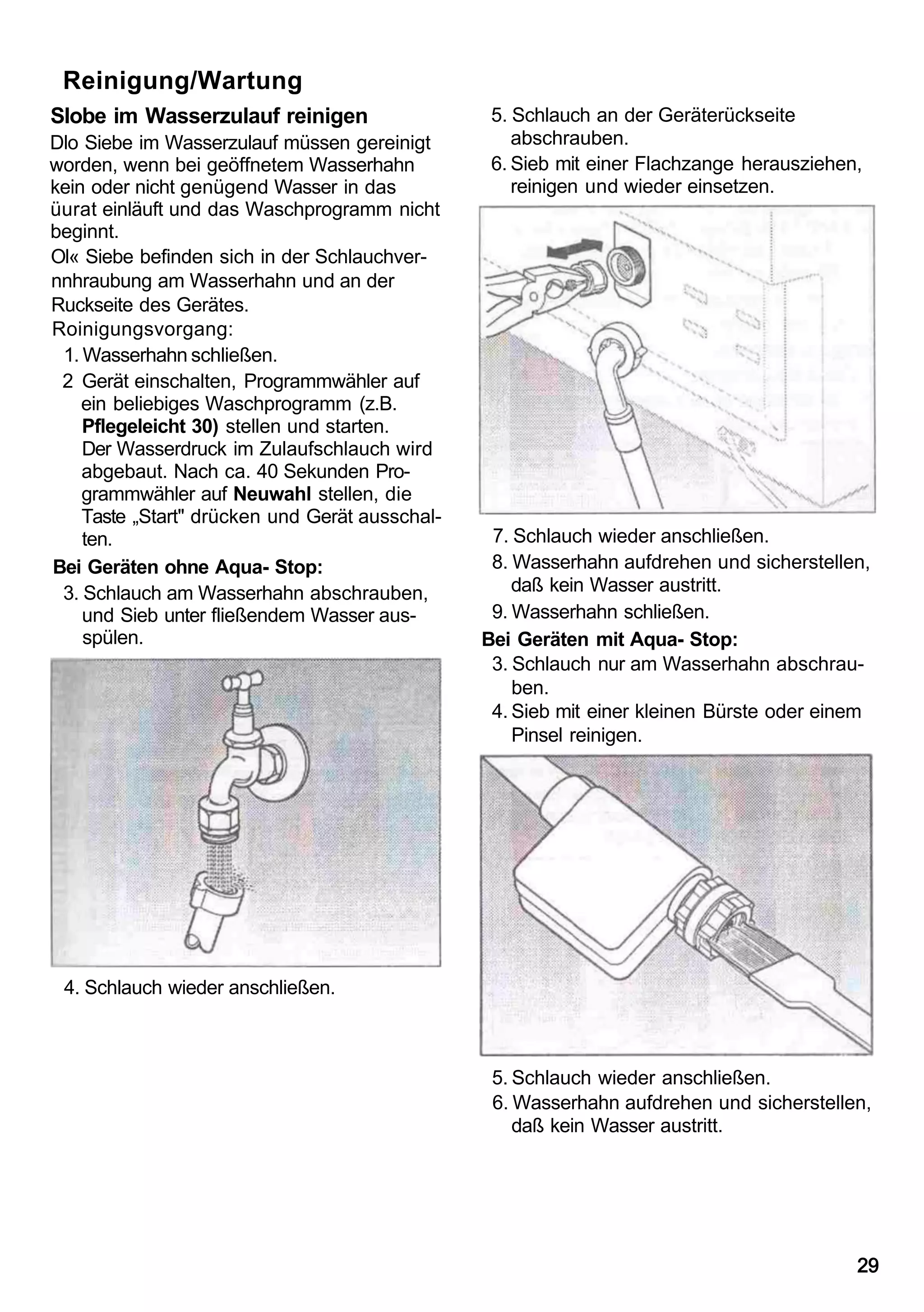 Reinigung/Wartung
Slobe im Wasserzulauf reinigen                   5. Schlauch an der Geräterückseite
Dlo Siebe im Wasserzulauf müssen gereinigt          abschrauben.
worden, wenn bei geöffnetem Wasserhahn           6. Sieb mit einer Flachzange herausziehen,
kein oder nicht genügend Wasser in das              reinigen und wieder einsetzen.
üurat einläuft und das Waschprogramm nicht
beginnt.
Ol« Siebe befinden sich in der Schlauchver-
nnhraubung am Wasserhahn und an der
Ruckseite des Gerätes.
Roinigungsvorgang:
 1. Wasserhahn schließen.
 2 Gerät einschalten, Programmwähler auf
    ein beliebiges Waschprogramm (z.B.
    Pflegeleicht 30) stellen und starten.
    Der Wasserdruck im Zulaufschlauch wird
    abgebaut. Nach ca. 40 Sekunden Pro-
    grammwähler auf Neuwahl stellen, die
    Taste „Start" drücken und Gerät ausschal-
    ten.                                         7. Schlauch wieder anschließen.
Bei Geräten ohne Aqua- Stop:                     8. Wasserhahn aufdrehen und sicherstellen,
 3. Schlauch am Wasserhahn abschrauben,             daß kein Wasser austritt.
    und Sieb unter fließendem Wasser aus-        9. Wasserhahn schließen.
    spülen.                                     Bei Geräten mit Aqua- Stop:
                                                 3. Schlauch nur am Wasserhahn abschrau-
                                                    ben.
                                                 4. Sieb mit einer kleinen Bürste oder einem
                                                    Pinsel reinigen.




 4. Schlauch wieder anschließen.



                                                 5. Schlauch wieder anschließen.
                                                 6. Wasserhahn aufdrehen und sicherstellen,
                                                    daß kein Wasser austritt.




                                                                                          29
 