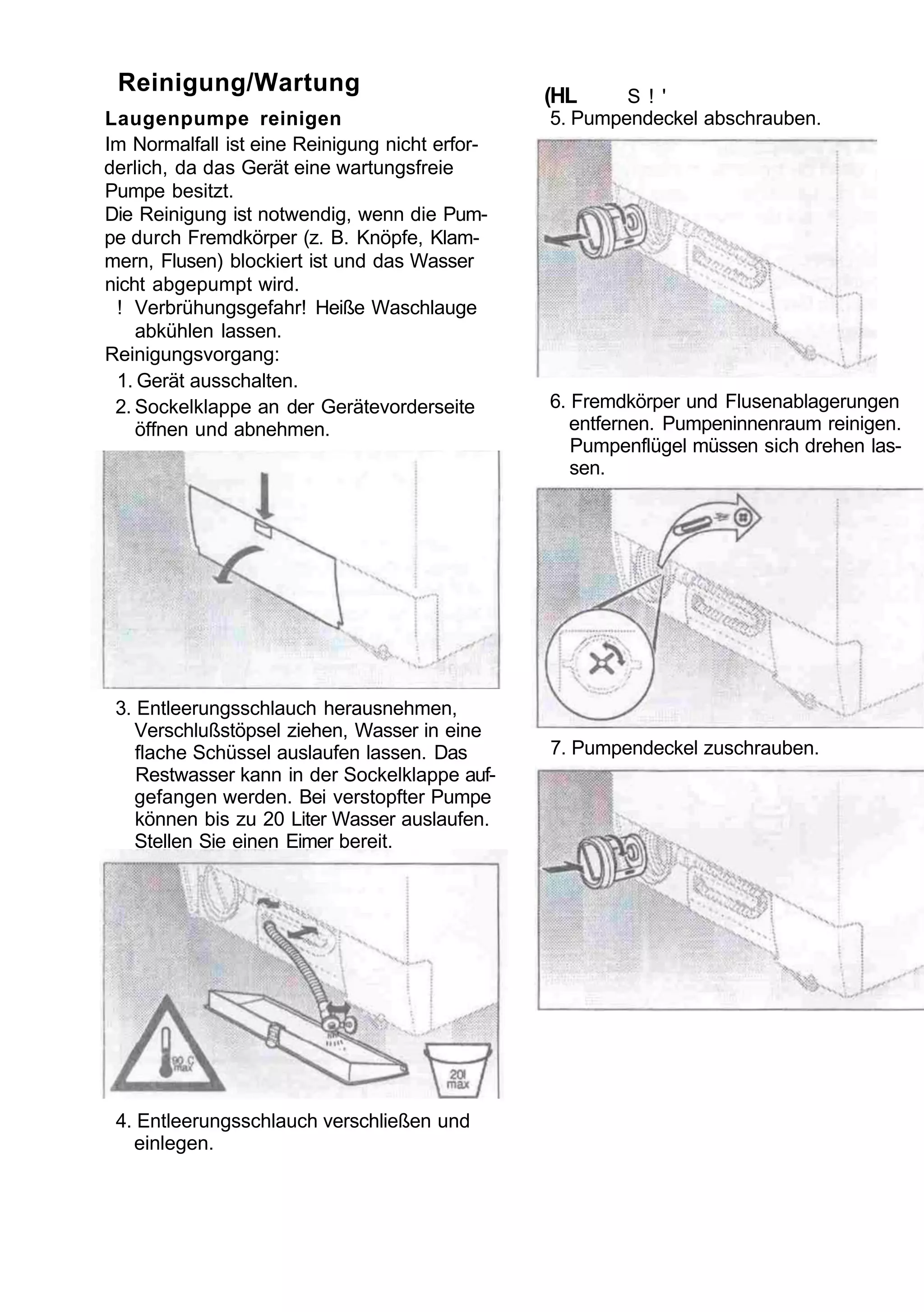 Reinigung/Wartung                              (HL     S ! '
Laugenpumpe reinigen                            5. Pumpendeckel abschrauben.
Im Normalfall ist eine Reinigung nicht erfor-
derlich, da das Gerät eine wartungsfreie
Pumpe besitzt.
Die Reinigung ist notwendig, wenn die Pum-
pe durch Fremdkörper (z. B. Knöpfe, Klam-
mern, Flusen) blockiert ist und das Wasser
nicht abgepumpt wird.
 ! Verbrühungsgefahr! Heiße Waschlauge
    abkühlen lassen.
Reinigungsvorgang:
 1. Gerät ausschalten.
 2. Sockelklappe an der Gerätevorderseite       6. Fremdkörper und Flusenablagerungen
    öffnen und abnehmen.                           entfernen. Pumpeninnenraum reinigen.
                                                   Pumpenflügel müssen sich drehen las-
                                                   sen.




 3. Entleerungsschlauch herausnehmen,
    Verschlußstöpsel ziehen, Wasser in eine
    flache Schüssel auslaufen lassen. Das       7. Pumpendeckel zuschrauben.
    Restwasser kann in der Sockelklappe auf-
    gefangen werden. Bei verstopfter Pumpe
    können bis zu 20 Liter Wasser auslaufen.
    Stellen Sie einen Eimer bereit.




 4. Entleerungsschlauch verschließen und
   einlegen.
 