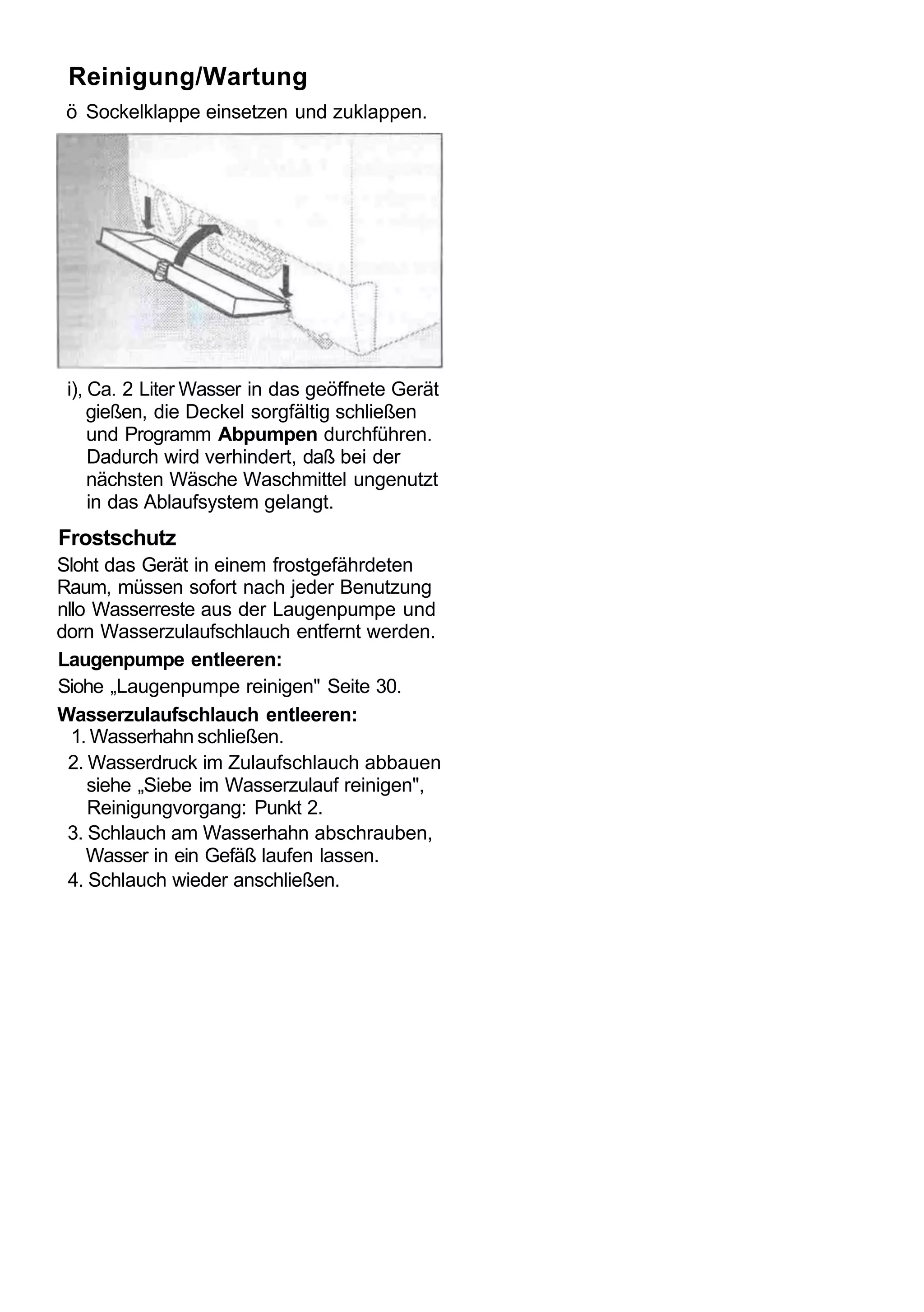 Reinigung/Wartung
 ö Sockelklappe einsetzen und zuklappen.




 i), Ca. 2 Liter Wasser in das geöffnete Gerät
     gießen, die Deckel sorgfältig schließen
     und Programm Abpumpen durchführen.
     Dadurch wird verhindert, daß bei der
     nächsten Wäsche Waschmittel ungenutzt
     in das Ablaufsystem gelangt.
Frostschutz
Sloht das Gerät in einem frostgefährdeten
Raum, müssen sofort nach jeder Benutzung
nllo Wasserreste aus der Laugenpumpe und
dorn Wasserzulaufschlauch entfernt werden.
Laugenpumpe entleeren:
Siohe „Laugenpumpe reinigen" Seite 30.
Wasserzulaufschlauch entleeren:
  1. Wasserhahn schließen.
 2. Wasserdruck im Zulaufschlauch abbauen
    siehe „Siebe im Wasserzulauf reinigen",
    Reinigungvorgang: Punkt 2.
 3. Schlauch am Wasserhahn abschrauben,
    Wasser in ein Gefäß laufen lassen.
 4. Schlauch wieder anschließen.
 