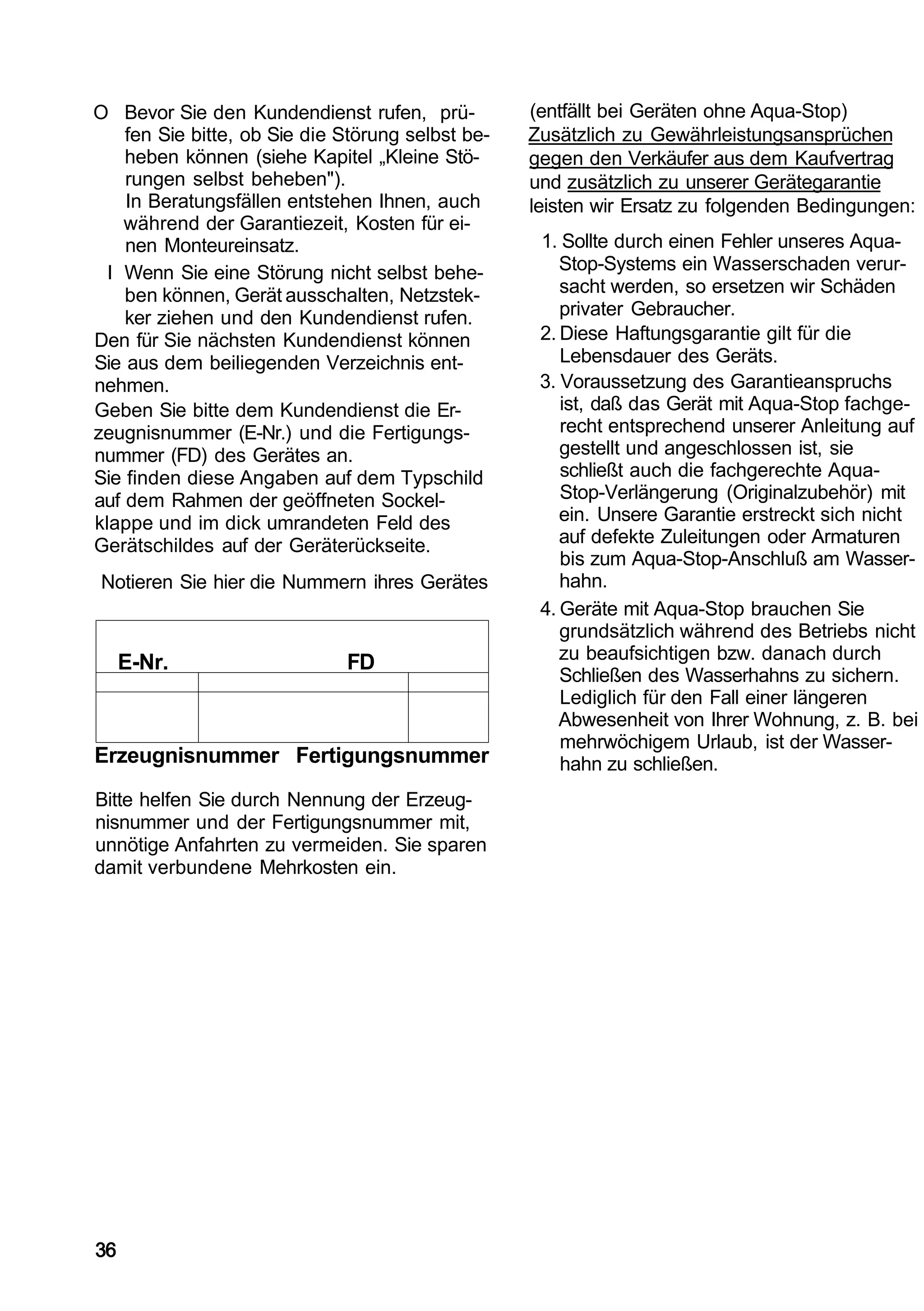 O Bevor Sie den Kundendienst rufen, prü-           (entfällt bei Geräten ohne Aqua-Stop)
    fen Sie bitte, ob Sie die Störung selbst be-   Zusätzlich zu Gewährleistungsansprüchen
    heben können (siehe Kapitel „Kleine Stö-       gegen den Verkäufer aus dem Kaufvertrag
    rungen selbst beheben").                       und zusätzlich zu unserer Gerätegarantie
    In Beratungsfällen entstehen Ihnen, auch       leisten wir Ersatz zu folgenden Bedingungen:
    während der Garantiezeit, Kosten für ei-
    nen Monteureinsatz.                             1. Sollte durch einen Fehler unseres Aqua-
  I Wenn Sie eine Störung nicht selbst behe-           Stop-Systems ein Wasserschaden verur-
    ben können, Gerät ausschalten, Netzstek-           sacht werden, so ersetzen wir Schäden
    ker ziehen und den Kundendienst rufen.             privater Gebraucher.
Den für Sie nächsten Kundendienst können            2. Diese Haftungsgarantie gilt für die
Sie aus dem beiliegenden Verzeichnis ent-              Lebensdauer des Geräts.
nehmen.                                             3. Voraussetzung des Garantieanspruchs
Geben Sie bitte dem Kundendienst die Er-               ist, daß das Gerät mit Aqua-Stop fachge-
zeugnisnummer (E-Nr.) und die Fertigungs-              recht entsprechend unserer Anleitung auf
nummer (FD) des Gerätes an.                            gestellt und angeschlossen ist, sie
Sie finden diese Angaben auf dem Typschild             schließt auch die fachgerechte Aqua-
auf dem Rahmen der geöffneten Sockel-                  Stop-Verlängerung (Originalzubehör) mit
klappe und im dick umrandeten Feld des                 ein. Unsere Garantie erstreckt sich nicht
Gerätschildes auf der Geräterückseite.                 auf defekte Zuleitungen oder Armaturen
                                                       bis zum Aqua-Stop-Anschluß am Wasser-
Notieren Sie hier die Nummern ihres Gerätes            hahn.
                                                    4. Geräte mit Aqua-Stop brauchen Sie
                                                       grundsätzlich während des Betriebs nicht
     E-Nr.                    FD                       zu beaufsichtigen bzw. danach durch
                                                       Schließen des Wasserhahns zu sichern.
                                                       Lediglich für den Fall einer längeren
                                                       Abwesenheit von Ihrer Wohnung, z. B. bei
                                                       mehrwöchigem Urlaub, ist der Wasser-
Erzeugnisnummer Fertigungsnummer                       hahn zu schließen.
Bitte helfen Sie durch Nennung der Erzeug-
nisnummer und der Fertigungsnummer mit,
unnötige Anfahrten zu vermeiden. Sie sparen
damit verbundene Mehrkosten ein.




36
 