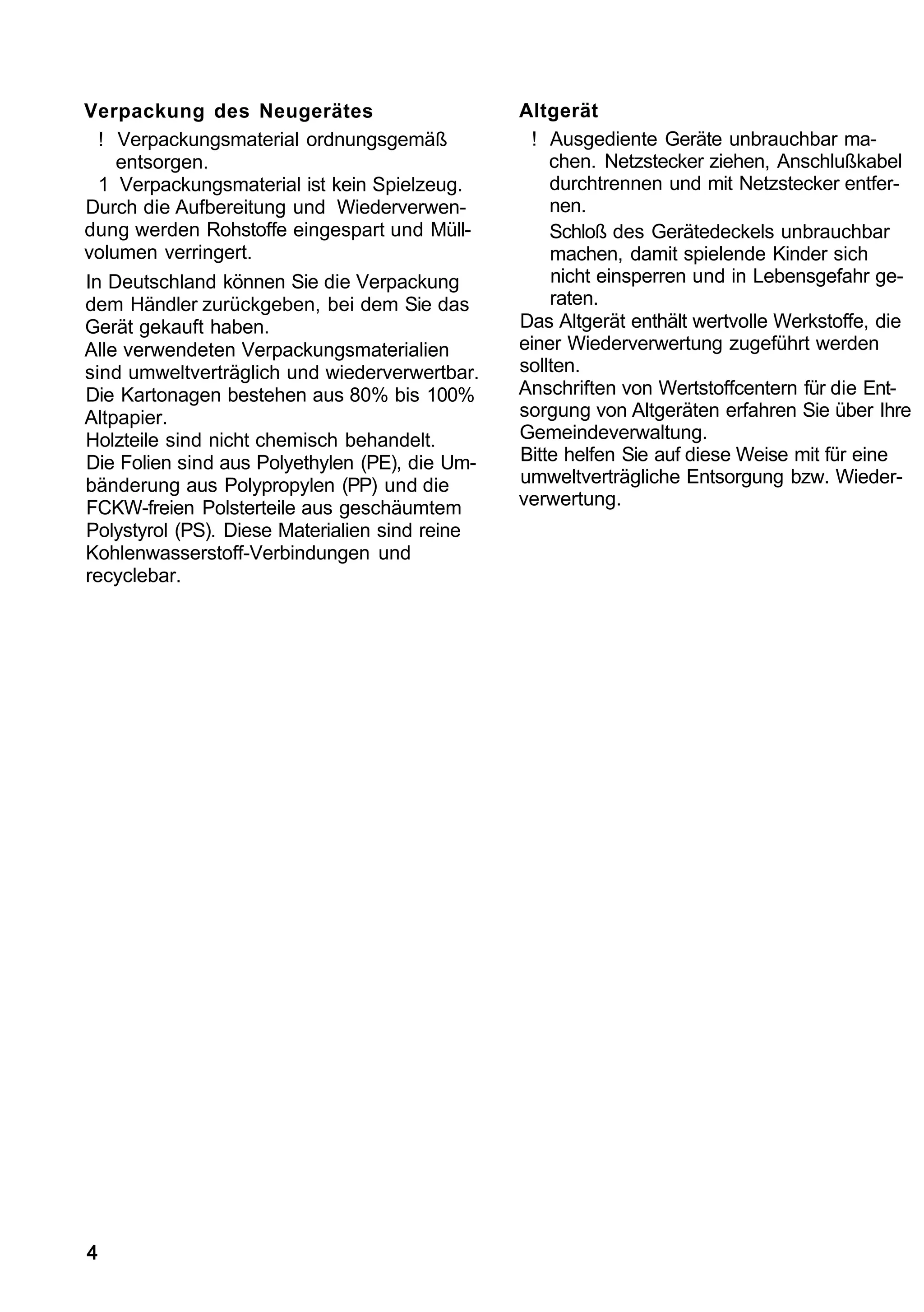Verpackung des Neugerätes                       Altgerät
  ! Verpackungsmaterial ordnungsgemäß            ! Ausgediente Geräte unbrauchbar ma-
    entsorgen.                                      chen. Netzstecker ziehen, Anschlußkabel
  1 Verpackungsmaterial ist kein Spielzeug.         durchtrennen und mit Netzstecker entfer-
Durch die Aufbereitung und Wiederverwen-            nen.
dung werden Rohstoffe eingespart und Müll-          Schloß des Gerätedeckels unbrauchbar
volumen verringert.                                 machen, damit spielende Kinder sich
In Deutschland können Sie die Verpackung            nicht einsperren und in Lebensgefahr ge-
dem Händler zurückgeben, bei dem Sie das            raten.
Gerät gekauft haben.                            Das Altgerät enthält wertvolle Werkstoffe, die
Alle verwendeten Verpackungsmaterialien         einer Wiederverwertung zugeführt werden
sind umweltverträglich und wiederverwertbar.    sollten.
Die Kartonagen bestehen aus 80% bis 100%        Anschriften von Wertstoffcentern für die Ent-
Altpapier.                                      sorgung von Altgeräten erfahren Sie über Ihre
Holzteile sind nicht chemisch behandelt.        Gemeindeverwaltung.
Die Folien sind aus Polyethylen (PE), die Um-   Bitte helfen Sie auf diese Weise mit für eine
bänderung aus Polypropylen (PP) und die         umweltverträgliche Entsorgung bzw. Wieder-
FCKW-freien Polsterteile aus geschäumtem        verwertung.
Polystyrol (PS). Diese Materialien sind reine
Kohlenwasserstoff-Verbindungen und
recyclebar.




4
 