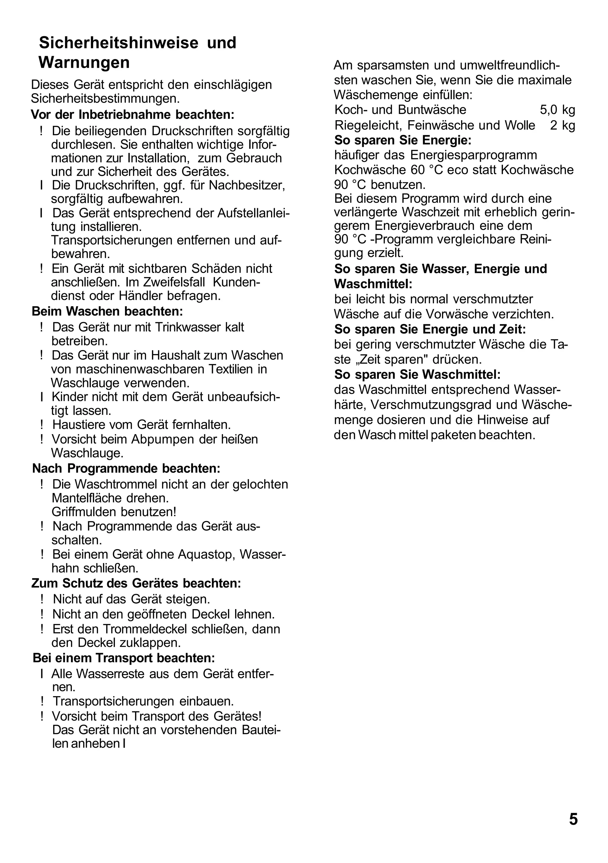 Sicherheitshinweise und
 Warnungen                                      Am sparsamsten und umweltfreundlich-
Dieses Gerät entspricht den einschlägigen       sten waschen Sie, wenn Sie die maximale
Sicherheitsbestimmungen.                        Wäschemenge einfüllen:
Vor der Inbetriebnahme beachten:                Koch- und Buntwäsche                5,0 kg
 ! Die beiliegenden Druckschriften sorgfältig   Riegeleicht, Feinwäsche und Wolle 2 kg
   durchlesen. Sie enthalten wichtige Infor-    So sparen Sie Energie:
   mationen zur Installation, zum Gebrauch      häufiger das Energiesparprogramm
   und zur Sicherheit des Gerätes.              Kochwäsche 60 °C eco statt Kochwäsche
 I Die Druckschriften, ggf. für Nachbesitzer,   90 °C benutzen.
   sorgfältig aufbewahren.                      Bei diesem Programm wird durch eine
 I Das Gerät entsprechend der Aufstellanlei-    verlängerte Waschzeit mit erheblich gerin-
   tung installieren.                           gerem Energieverbrauch eine dem
   Transportsicherungen entfernen und auf-      90 °C -Programm vergleichbare Reini-
   bewahren.                                    gung erzielt.
 ! Ein Gerät mit sichtbaren Schäden nicht       So sparen Sie Wasser, Energie und
   anschließen. Im Zweifelsfall Kunden-         Waschmittel:
   dienst oder Händler befragen.                bei leicht bis normal verschmutzter
Beim Waschen beachten:                          Wäsche auf die Vorwäsche verzichten.
 ! Das Gerät nur mit Trinkwasser kalt           So sparen Sie Energie und Zeit:
   betreiben.                                   bei gering verschmutzter Wäsche die Ta-
 ! Das Gerät nur im Haushalt zum Waschen        ste „Zeit sparen" drücken.
   von maschinenwaschbaren Textilien in         So sparen Sie Waschmittel:
   Waschlauge verwenden.
                                                das Waschmittel entsprechend Wasser-
 I Kinder nicht mit dem Gerät unbeaufsich-
   tigt lassen.                                 härte, Verschmutzungsgrad und Wäsche-
 ! Haustiere vom Gerät fernhalten.              menge dosieren und die Hinweise auf
 ! Vorsicht beim Abpumpen der heißen            den Wasch mittel paketen beachten.
   Waschlauge.
Nach Programmende beachten:
 ! Die Waschtrommel nicht an der gelochten
   Mantelfläche drehen.
   Griffmulden benutzen!
 ! Nach Programmende das Gerät aus-
   schalten.
 ! Bei einem Gerät ohne Aquastop, Wasser-
   hahn schließen.
Zum Schutz des Gerätes beachten:
 ! Nicht auf das Gerät steigen.
 ! Nicht an den geöffneten Deckel lehnen.
 ! Erst den Trommeldeckel schließen, dann
   den Deckel zuklappen.
Bei einem Transport beachten:
 I Alle Wasserreste aus dem Gerät entfer-
    nen.
 ! Transportsicherungen einbauen.
 ! Vorsicht beim Transport des Gerätes!
    Das Gerät nicht an vorstehenden Bautei-
    len anheben I




                                                                                        5
 