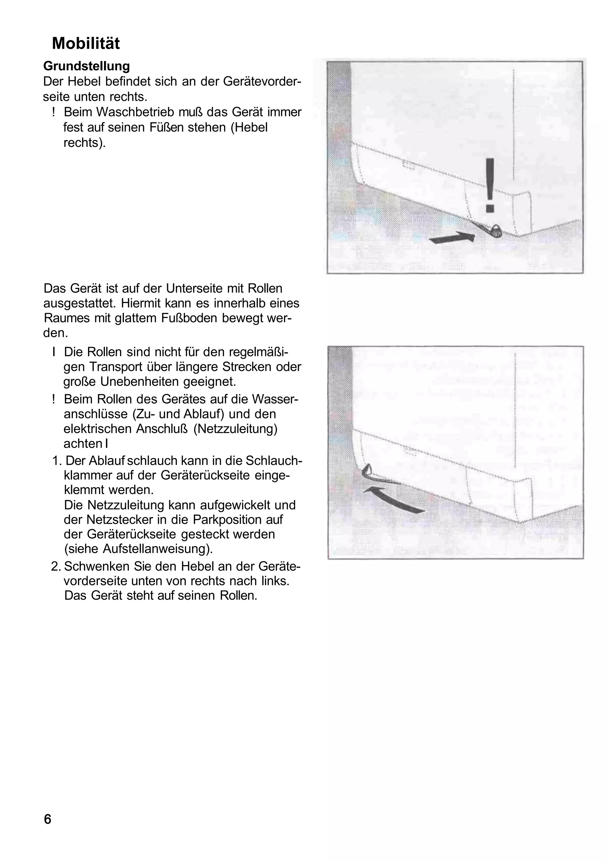 Mobilität
Grundstellung
Der Hebel befindet sich an der Gerätevorder-
seite unten rechts.
 ! Beim Waschbetrieb muß das Gerät immer
    fest auf seinen Füßen stehen (Hebel
    rechts).




Das Gerät ist auf der Unterseite mit Rollen
ausgestattet. Hiermit kann es innerhalb eines
Raumes mit glattem Fußboden bewegt wer-
den.
 I Die Rollen sind nicht für den regelmäßi-
    gen Transport über längere Strecken oder
    große Unebenheiten geeignet.
 ! Beim Rollen des Gerätes auf die Wasser-
    anschlüsse (Zu- und Ablauf) und den
    elektrischen Anschluß (Netzzuleitung)
    achten I
 1. Der Ablauf schlauch kann in die Schlauch-
    klammer auf der Geräterückseite einge-
    klemmt werden.
    Die Netzzuleitung kann aufgewickelt und
    der Netzstecker in die Parkposition auf
    der Geräterückseite gesteckt werden
    (siehe Aufstellanweisung).
 2. Schwenken Sie den Hebel an der Geräte-
    vorderseite unten von rechts nach links.
    Das Gerät steht auf seinen Rollen.




6
 