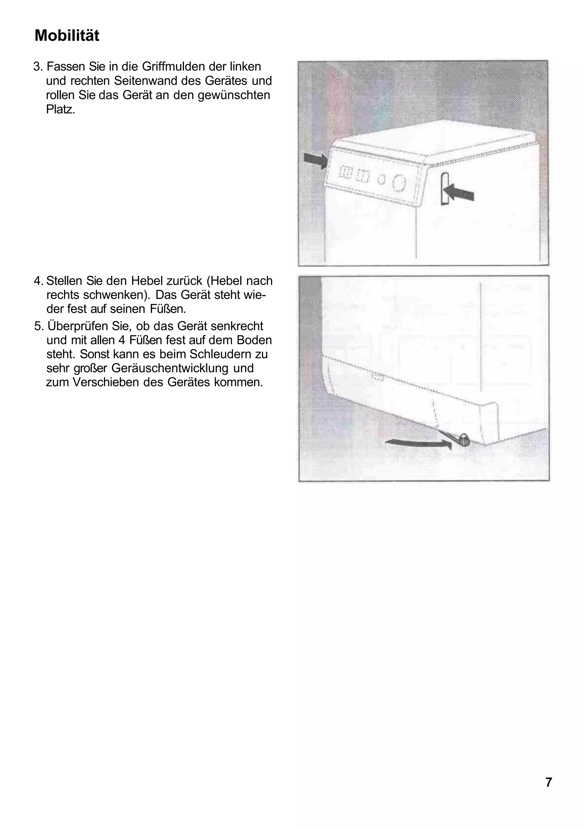 Mobilität
3. Fassen Sie in die Griffmulden der linken
   und rechten Seitenwand des Gerätes und
   rollen Sie das Gerät an den gewünschten
   Platz.




4. Stellen Sie den Hebel zurück (Hebel nach
   rechts schwenken). Das Gerät steht wie-
   der fest auf seinen Füßen.
5. Überprüfen Sie, ob das Gerät senkrecht
   und mit allen 4 Füßen fest auf dem Boden
   steht. Sonst kann es beim Schleudern zu
   sehr großer Geräuschentwicklung und
   zum Verschieben des Gerätes kommen.




                                              7
 