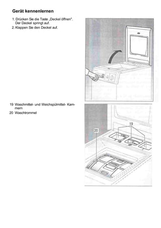 Gerät kennenlernen
 1. Drücken Sie die Taste „Deckel öffnen".
    Der Deckel springt auf.
 2. Klappen Sie den Deckel auf.




19 Waschmittel- und Weichspülmittel- Kam-
   mern
20 Waschtrommel
 