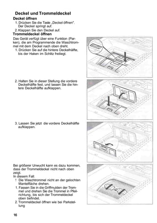 Deckel und Trommeldeckel
Deckel öffnen
 1. Drücken Sie die Taste „Deckel öffnen".
    Der Deckel springt auf.
 2. Klappen Sie den Deckel auf.
Trommeldeckel öffnen
Das Gerät verfügt über eine Funktion (Par-
ken), die am Programmende die Waschtrom-
mel mit dem Deckel nach oben dreht.
 1. Drücken Sie auf die hintere Deckelhälfte,
   bis der Haken im Schlitz freiliegt.




 2. Halten Sie in dieser Stellung die vordere
    Deckelhälfte fest, und lassen Sie die hin-
    tere Deckelhälfte aufklappen.




 3. Lassen Sie jetzt die vordere Deckelhälfte
    aufklappen.




Bei größerer Unwucht kann es dazu kommen,
dass der Trommeldeckel nicht nach oben
zeigt.
In diesem Fall:
  ! Die Waschtrommel nicht an der gelochten
     Mantelfläche drehen.
  1. Fassen Sie in die Griffmulden der Trom-
     mel und drehen Sie die Trommel in Pfeil-
     richtung, bis sich der Trommeldeckel
     oben befindet.
 2. Trommeldeckel öffnen wie bei Parkstel-
     lung

16
 